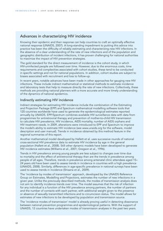Advances in characterizing HIV incidence
Knowing their epidemic and their response can help countries to craft an optimally effective
national response (UNAIDS, 2007). A long-standing impediment to putting this advice into
practice has been the difficulty of reliably estimating and characterizing new HIV infections. In
the absence of a clear understanding of the rate of new infections and of the population and
geographic distribution of incident infections, it has proven challenging for national authorities
to maximize the impact of HIV prevention strategies.
The gold standard for the direct measurement of incidence is the cohort study, in which
HIV-uninfected people are followed over time. However, due to the enormous costs, time
requirements and complexities associated with cohort studies, these tend to be conducted
in specific settings and not for national populations. In addition, cohort studies are subject to
biases associated with recruitment and loss to follow-up.
In recent years, notable advances have been made in other approaches for gauging new HIV
infections. These include indirect mathematical or statistical methods to estimate incidence
and laboratory tests that help to measure directly the rate of new infections. Collectively, these
methods are providing national planners with a more accurate and more timely understanding
of the dynamics of national epidemics.
Indirectly estimating HIV incidence
Indirect strategies for estimating HIV incidence include the combination of the Estimating
and Projection Package (EPP) and Spectrum mathematical modelling software tools that
120 countries worldwide have used to generate the epidemiological estimates reported
annually by UNAIDS. EPP/Spectrum combines available HIV surveillance data with data from
programmes for antiretroviral therapy and prevention of mother-to-child HIV transmission
to calculate HIV prevalence, HIV incidence, AIDS mortality, number of AIDS orphans and
HIV treatment needs. In 2009, alterations were introduced to EPP and Spectrum to improve
the model’s ability to estimate HIV incidence (see www.unaids.org for the software, model
description and user manual). Trends in incidence obtained by this method feature in the
regional summaries of this report.
Another mathematical model developed by Hallett et al. uses successive rounds of national
cross-sectional HIV prevalence data to estimate HIV incidence by age in the general
population (Hallett et al., 2008). Still other dynamic models have been developed to generate
HIV incidence estimates (Williams et al., 2001; Gregson et al., 1996).
Trends in HIV prevalence among young people are less subject to changes over time due
to mortality and the effect of antiretroviral therapy than are the trends in prevalence among
people of all ages. Therefore, trends in prevalence among antenatal clinic attendees aged 15–
24 years old have been used to assess trends in incidence in countries with a high prevalence
(UNAIDS, 2008). Similarly, differences in age-specific prevalence in national surveys have been
used to assess trends in incidence (Shisana et al., 2009).
The ‘incidence by modes of transmission’ approach, developed by the UNAIDS Reference
Group on Estimates, Modelling and Projections, estimates the number of new infections in a
given year. Unlike the previously described methods, the modes of transmission analysis does
not aim to identify incidence trends over time. The model assumes that the risk of infection
for any individual is a function of the HIV prevalence among partners, the number of partners
and the number of contacts with each partner, with additional weight given to the presence
or absence of sexually transmitted infections and to circumcision status. The model allows for
estimates of new infections to be developed by population and transmission source.
The ‘incidence modes of transmission’ model is already proving useful in detecting dissonance
between national prevention programmes and epidemiological patterns. With the support of
UNAIDS, 12 countries have undertaken modes of transmission analyses in the past two years.
12
i n t r o d u c t i o n | 2 0 0 9 A I D S E p ide m i c u p da t e
 