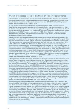 Impact of increased access to treatment on epidemiological trends
There has been an unprecedented increase in access to HIV treatment this decade in resource-limited
settings where antiretroviral medications were previously unavailable. Between 2003 and 2008, access
to antiretroviral drugs in low- and middle-income countries rose 10-fold (World Health Organization,
United Nations Children’s Fund, UNAIDS, 2009).
In high-income countries where antiretroviral drugs have long been widely available, access to
treatment has had an extraordinary impact on HIV-related mortality. In a multicentre study in 12 high-
income countries, the rate of excess mortality among people living with HIV in comparison with the HIV-
uninfected population declined by 85% following the introduction of highly-active antiretroviral therapy
(Bhaskaran et al., 2008). The pronounced declines in AIDS-related deaths as a result of advances in
treatment have contributed to an increase in HIV prevalence in high-income countries (Centers for
Disease Control and Prevention, 2008).
As the number of people receiving antiretroviral drugs in resource-limited settings has increased, evi-
dence has emerged to confirm comparable improvements in longevity among people living with HIV in
low- and middle-income countries. In Brazil, where free antiretroviral therapy has been available since
1996, average survival following an AIDS diagnosis in São Paulo state rose from four months in 1992–
1995 to 50 months in 1998–2001 (Kilsztajn et al., 2007). In a prospective cohort study in Uganda, a
combination of antiretroviral drugs and co-trimoxazole reduced mortality by 95% in comparison with no
intervention (Mermin et al., 2008). An estimated 79% of adults enrolled in the early stages of Botswana’s
antiretroviral therapy scale-up were alive five years later (Bussmann et al., 2008). With the largest antiret-
roviral therapy programme in the world, South Africa is experiencing substantial public health benefits
associated with improved treatment access. In the Western Cape Province of South Africa, six-month
mortality among patients at an HIV treatment centre fell by roughly half (from 12.7% to 6.6%) between
the start of the antiretroviral therapy programme in 2001/2002 and 2005 as more patients with less
severe immunosuppression enrolled (Boulle et al., 2008).
Although current estimates of coverage of antiretroviral therapy for children are close to those of adults
(World Health Organization, United Nations Children’s Fund, UNAIDS, 2009), the provision of antiret-
roviral therapy to children has specific challenges, including the faster progression to AIDS and death,
the difficulty of diagnosing HIV in children and the challenges in developing affordable and appropriate
antiretroviral regimens for children (UNAIDS, 2008). Advances in several components of HIV treatment
for children are now being reflected in epidemiological data. Use of simplified assays on dried blood
spots now offers a feasible, cost-effective means of diagnosing HIV in infants and young children (Ou et
al., 2007). Early diagnosis and early antiretroviral therapy were found to reduce infant mortality by 76%
and to slow HIV-related disease progression by 75% in two medical centres in South Africa (Violari et
al., 2008). In Zambia, antiretroviral therapy and once-daily co-trimoxazole prophylaxis reduced mortality
among HIV-infected children by sixfold, yielding results comparable with those recorded in high-income
settings (Walker et al., 2007). However, even with the impressive medical outcomes achieved through
diagnosis and treatment, mortality within the first months of therapy remains high for HIV-infected chil-
dren in sub-Saharan Africa (Bolton-Moore et al., 2007; Bong et al., 2007).
Evidence suggests that improved access to antiretroviral therapy is helping to drive a decline in HIV-
related mortality. This has been conclusively documented in high-income countries, where the benefi-
cial effects of antiretroviral therapy are clearly apparent at the population level (Phillips et al., 2007).
Similar evidence is starting to emerge from low- and middle-income countries. In the first eight months
of antiretroviral therapy scale-up in northern Malawi, a population-level reduction in mortality of 35%
was observed among adults (Jahn et al., 2008). Between 2002–2003 and 2004–2006, during which time
antiretroviral therapy was introduced in the Umkhanyakude district of KwaZulu-Natal province in South
Africa, HIV-related mortality among women (aged 25–49) in the district fell by 22% (from 22.52 to 17.58
per 1000 person-years), while HIV-related death rates among men declined by 29% (from 26.46 to
18.68 per 1000 person-years) (Herbst et al., 2009). The epidemiological effect of people living with HIV
for longer because of antiretroviral therapy is that prevalence will be higher compared with if antiretrovi-
ral therapy had not been available.
16
i n t r o d u c t i o n | 2 0 0 9 A I D S E p ide m i c u p da t e
 