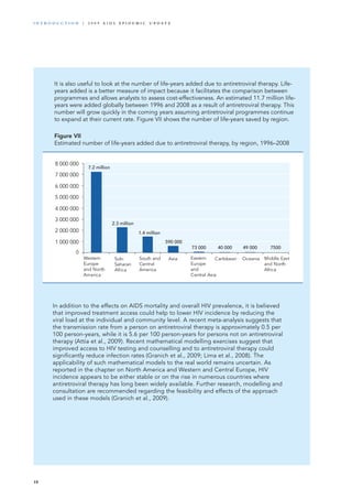 0
1 000 000
2 000 000
3 000 000
4 000 000
5 000 000
6 000 000
7 000 000
8 000 000
Western
Europe
and North
America
Sub-
Saharan
Africa
South and
Central
America
Asia Eastern
Europe
and
Central Asia
Caribbean Oceania Middle East
and North
Africa
7.2 million
2.3 million
1.4 million
590 000
73 000 40 000 49 000 7500
It is also useful to look at the number of life-years added due to antiretroviral therapy. Life-
years added is a better measure of impact because it facilitates the comparison between
programmes and allows analysts to assess cost-effectiveness. An estimated 11.7 million life-
years were added globally between 1996 and 2008 as a result of antiretroviral therapy. This
number will grow quickly in the coming years assuming antiretroviral programmes continue
to expand at their current rate. Figure VII shows the number of life-years saved by region.
Figure VII
Estimated number of life-years added due to antiretroviral therapy, by region, 1996–2008
In addition to the effects on AIDS mortality and overall HIV prevalence, it is believed
that improved treatment access could help to lower HIV incidence by reducing the
viral load at the individual and community level. A recent meta-analysis suggests that
the transmission rate from a person on antiretroviral therapy is approximately 0.5 per
100 person-years, while it is 5.6 per 100 person-years for persons not on antiretroviral
therapy (Attia et al., 2009). Recent mathematical modelling exercises suggest that
improved access to HIV testing and counselling and to antiretroviral therapy could
significantly reduce infection rates (Granich et al., 2009; Lima et al., 2008). The
applicability of such mathematical models to the real world remains uncertain. As
reported in the chapter on North America and Western and Central Europe, HIV
incidence appears to be either stable or on the rise in numerous countries where
antiretroviral therapy has long been widely available. Further research, modelling and
consultation are recommended regarding the feasibility and effects of the approach
used in these models (Granich et al., 2009).
18
i n t r o d u c t i o n | 2 0 0 9 A I D S E p ide m i c u p da t e
 