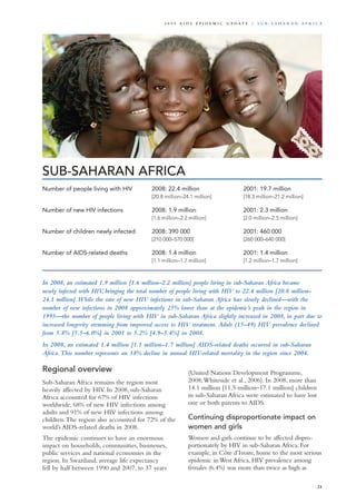 SUB-SAHARAN AFRICA
Number of people living with HIV	 2008: 22.4 million 	 2001: 19.7 million
	 [20.8 million–24.1 million]	 [18.3 million–21.2 million]	
	
Number of new HIV infections	 2008: 1.9 million 	 2001: 2.3 million
	 [1.6 million–2.2 million]	 [2.0 million–2.5 million]		
	
Number of children newly infected	 2008: 390 000 	 2001: 460 000	
	 [210 000–570 000]	 [260 000–640 000]	 	
		
Number of AIDS-related deaths	 2008: 1.4 million	 2001: 1.4 million
	 [1.1 million–1.7 million]	 [1.2 million–1.7 million]
In 2008, an estimated 1.9 million [1.6 million–2.2 million] people living in sub-Saharan Africa became
newly infected with HIV, bringing the total number of people living with HIV to 22.4 million [20.8 million–
24.1 million].While the rate of new HIV infections in sub-Saharan Africa has slowly declined—with the
number of new infections in 2008 approximately 25% lower than at the epidemic’s peak in the region in
1995—the number of people living with HIV in sub-Saharan Africa slightly increased in 2008, in part due to
increased longevity stemming from improved access to HIV treatment. Adult (15–49) HIV prevalence declined
from 5.8% [5.5–6.0%] in 2001 to 5.2% [4.9–5.4%] in 2008.
In 2008, an estimated 1.4 million [1.1 million–1.7 million] AIDS-related deaths occurred in sub-Saharan
Africa.This number represents an 18% decline in annual HIV-related mortality in the region since 2004.
Regional overview
Sub-Saharan Africa remains the region most
heavily affected by HIV. In 2008, sub-Saharan
Africa accounted for 67% of HIV infections
worldwide, 68% of new HIV infections among
adults and 91% of new HIV infections among
children.The region also accounted for 72% of the
world’s AIDS-related deaths in 2008.
The epidemic continues to have an enormous
impact on households, communities, businesses,
public services and national economies in the
region. In Swaziland, average life expectancy
fell by half between 1990 and 2007, to 37 years
(United Nations Development Programme,
2008;Whiteside et al., 2006). In 2008, more than
14.1 million [11.5 million–17.1 million] children
in sub-Saharan Africa were estimated to have lost
one or both parents to AIDS.
Continuing disproportionate impact on
women and girls
Women and girls continue to be affected dispro-
portionately by HIV in sub-Saharan Africa. For
example, in Côte d’Ivoire, home to the most serious
epidemic in West Africa, HIV prevalence among
females (6.4%) was more than twice as high as
21
2 0 0 9 A I D S E p ide m i c u p da t e | S u b - S a h a r a n A f r i c a
 