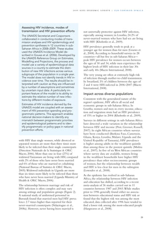 with HIV than single women, while divorced or
separated women are more than three times more
likely to be infected than their single counterparts
(Direction Nationale de la Statistique & ORC
Macro, 2006). More than one in four (27%) of
widowed Tanzanians are living with HIV, compared
with 2% of those who have never been married
and 6% of those who are married or cohabiting
(National Bureau of Statistics & ORC Macro,
2005).Widowed individuals in Uganda are more
than six times more likely to be infected than those
who have never been married (Uganda Ministry of
Health & ORC Macro, 2006).
The relationship between marriage and risk of
HIV infection is often complex and may vary
among settings and population groups (Figure 2).
A national study of uniformed personnel in
Burundi found that married men had HIV preva-
lence 2.7 times higher than reported for their
never-married counterparts (Ndayirague et al.,
2008a). However, never having been married is
not universally protective against HIV infection,
especially among women; in Lesotho, 24.2% of
never-married women who have had sex are living
with HIV (Khobotlo et al., 2009).
HIV prevalence generally tends to peak at a
younger age for women than for men (Gouws et
al., 2008).According to household surveys in 28
countries—all but five in sub-Saharan Africa—
peak HIV prevalence for women occurs between
the ages of 30 and 34, while men experience the
highest levels of HIV infection in their late 30s
and early 40s (Macro International, 2008).
The very young are often at extremely high risk
of infection through mother-to-child transmission.
In Swaziland, 5% of children between the ages of
2 and 4 were HIV-infected in 2006–2007 (Macro
International, 2008).
Impact across diverse populations
Consistent with the generalized nature of the
region’s epidemic, HIV affects all social and
economic groups in sub-Saharan Africa. In
Lesotho, women and men in every income, educa-
tion and migration strata had an HIV prevalence
of 15% or higher in 2004 (Khobotlo et al., 2009).
Surveys in different settings in sub-Saharan Africa
have detected a wide variation in the relationship
between HIV and income (Piot, Greener, Russell,
2007). In eight African countries where surveys
have been conducted (Burkina Faso, Cameroon,
Ghana, Kenya, Lesotho, Malawi, Uganda and the
United Republic of Tanzania), HIV prevalence
is higher among adults in the wealthiest quintile
than among those in the poorest quintile (Mishra
et al., 2007). In five of six West African countries
where survey data are available, women living
in the wealthiest households have higher HIV
prevalence than other socioeconomic groups
of women, but the relationship between wealth
and HIV is less clear for men in the subregion
(Lowndes et al., 2008).
As the epidemic has evolved in sub-Saharan
Africa, the relationship between HIV infection
and education has shifted, according to a recent
meta-analysis of 36 studies carried out in 11
countries between 1987 and 2003.While studies
prior to 1996 generally found either no associa-
tion between educational status and HIV risk or
found that the highest risk was among the most
educated, data collected after 1996 have tended to
find a lower risk among the most-educated people
(Hargreaves et al., 2008).
Assessing HIV incidence, modes of
transmission and HIV prevention efforts
The UNAIDS Secretariat and Cosponsors
collaborated in conducting modes of trans-
mission analyses and HIV epidemiology and
prevention syntheses in 12 countries in sub-
Saharan Africa in 2008–2009. These studies
used the UNAIDS Incidence Model de-
scribed in Gouws et al. (2006). Developed by
the UNAIDS Reference Group on Estimates,
Modelling and Projections, the process and
model use a variety of epidemiological data
sources in a country to estimate the distri-
bution of new HIV infections across various
subgroups of the population in a single year.
The model does not identify trends in HIV in-
cidence over time. The results should be in-
terpreted with caution as they are influenced
by a number of assumptions and sometimes
by uncertain input data. A particularly im-
portant feature of the model is its ability to
estimate the relative number of new infec-
tions by different modes of exposure.
Estimates of HIV incidence derived by the
UNAIDS model are coupled with an assess-
ment of HIV prevention spending and pro-
grammatic patterns. This approach enables
national decision-makers to identify any
mismatch between programmatic priorities
and epidemiological patterns and to iden-
tify programmatic or policy gaps in national
prevention efforts.
23
2 0 0 9 A I D S E p ide m i c u p da t e | S u b - S a h a r a n A f r i c a
 