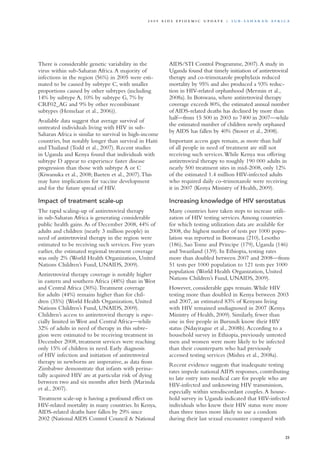 There is considerable genetic variability in the
virus within sub-Saharan Africa.A majority of
infections in the region (56%) in 2005 were esti-
mated to be caused by subtype C, with smaller
proportions caused by other subtypes (including
14% by subtype A, 10% by subtype G, 7% by
CRF02_AG and 9% by other recombinant
subtypes (Hemelaar et al., 2006)).
Available data suggest that average survival of
untreated individuals living with HIV in sub-
Saharan Africa is similar to survival in high-income
countries, but notably longer than survival in Haiti
and Thailand (Todd et al., 2007). Recent studies
in Uganda and Kenya found that individuals with
subtype D appear to experience faster disease
progression than those with subtype A or C
(Kiwanuka et al., 2008; Baeten et al., 2007).This
may have implications for vaccine development
and for the future spread of HIV.
Impact of treatment scale-up
The rapid scaling-up of antiretroviral therapy
in sub-Saharan Africa is generating considerable
public health gains.As of December 2008, 44% of
adults and children (nearly 3 million people) in
need of antiretroviral therapy in the region were
estimated to be receiving such services. Five years
earlier, the estimated regional treatment coverage
was only 2% (World Health Organization, United
Nations Children’s Fund, UNAIDS, 2009).
Antiretroviral therapy coverage is notably higher
in eastern and southern Africa (48%) than in West
and Central Africa (30%).Treatment coverage
for adults (44%) remains higher than for chil-
dren (35%) (World Health Organization, United
Nations Children’s Fund, UNAIDS, 2009).
Children’s access to antiretroviral therapy is espe-
cially limited in West and Central Africa—while
32% of adults in need of therapy in this subre-
gion were estimated to be receiving treatment in
December 2008, treatment services were reaching
only 15% of children in need. Early diagnosis
of HIV infection and initiation of antiretroviral
therapy in newborns are imperative, as data from
Zimbabwe demonstrate that infants with perina-
tally acquired HIV are at particular risk of dying
between two and six months after birth (Marinda
et al., 2007).
Treatment scale-up is having a profound effect on
HIV-related mortality in many countries. In Kenya,
AIDS-related deaths have fallen by 29% since
2002 (National AIDS Control Council & National
AIDS/STI Control Programme, 2007).A study in
Uganda found that timely initiation of antiretroviral
therapy and co-trimoxazole prophylaxis reduced
mortality by 95% and also produced a 93% reduc-
tion in HIV-related orphanhood (Mermin et al.,
2008a). In Botswana, where antiretroviral therapy
coverage exceeds 80%, the estimated annual number
of AIDS-related deaths has declined by more than
half—from 15 500 in 2003 to 7400 in 2007—while
the estimated number of children newly orphaned
by AIDS has fallen by 40% (Stover et al., 2008).
Important access gaps remain, as more than half
of all people in need of treatment are still not
receiving such services.While Kenya was offering
antiretroviral therapy to roughly 190 000 adults in
nearly 500 treatment sites in mid-2008, only 12%
of the estimated 1.4 million HIV-infected adults
who required daily co-trimoxazole were receiving
it in 2007 (Kenya Ministry of Health, 2009).
Increasing knowledge of HIV serostatus
Many countries have taken steps to increase utili-
zation of HIV testing services.Among countries
for which testing utilization data are available for
2008, the highest number of tests per 1000 popu-
lation was reported in Botswana (210), Lesotho
(186), Sao Tome and Principe (179), Uganda (146)
and Swaziland (139). In Ethiopia, testing rates
more than doubled between 2007 and 2008—from
51 tests per 1000 population to 121 tests per 1000
population (World Health Organization, United
Nations Children’s Fund, UNAIDS, 2009).
However, considerable gaps remain.While HIV
testing more than doubled in Kenya between 2003
and 2007, an estimated 83% of Kenyans living
with HIV remained undiagnosed in 2007 (Kenya
Ministry of Health, 2009). Similarly, fewer than
one in five people in Burundi know their HIV
status (Ndayirague et al., 2008b).According to a
household survey in Ethiopia, previously untested
men and women were more likely to be infected
than their counterparts who had previously
accessed testing services (Mishra et al., 2008a).
Recent evidence suggests that inadequate testing
rates impede national AIDS responses, contributing
to late entry into medical care for people who are
HIV-infected and unknowing HIV transmission,
especially within serodiscordant couples.A house-
hold survey in Uganda indicated that HIV-infected
individuals who knew their HIV status were more
than three times more likely to use a condom
during their last sexual encounter compared with
25
2 0 0 9 A I D S E p ide m i c u p da t e | S u b - S a h a r a n A f r i c a
 