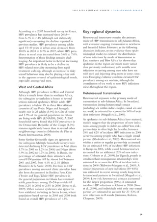 According to a 2007 household survey in Kenya,
HIV prevalence has increased since 2003—
from 6.7% to 7.4% (although not statistically
significant)—reversing the decline reported in
previous studies. HIV prevalence among adults
aged 15–49 years in urban areas decreased from
10.0% in 2003 to 8.7% in 2007, while HIV prev-
alence in rural areas increased from 5.6% to 7.0%.
Interpretation of these findings remains chal-
lenging.An important factor in Kenya’s increasing
HIV prevalence is likely to be a decline in
HIV-related mortality stemming from rapid
treatment scale-up, although an increase in risky
sexual behaviour may also be playing a key role
in the apparent reversal of epidemiological trends,
especially among rural men.
West and Central Africa
Although HIV prevalence in West and Central
Africa is much lower than in southern Africa,
the subregion nevertheless is home to several
serious national epidemics.While adult HIV
prevalence is below 1% in three West African
countries (Cape Verde, Niger and Senegal),
nearly one in 25 adults (3.9%) in Côte d’Ivoire
and 1.9% of the general population in Ghana
are living with HIV (UNAIDS, 2008).A 2007
household survey found that HIV prevalence in
the Democratic Republic of the Congo (1.3%)
remains significantly lower than in several other
neighbouring countries (Ministère du Plan &
Macro International, 2008).
Some further favourable signs are apparent in
the subregion. Multiple household surveys have
detected declining HIV prevalence in Mali (from
1.7% in 2001 to 1.2% in 2006) and Niger (from
0.9% in 2002 to 0.7% in 2006). In Benin, the
percentage of antenatal clinic attendees who
tested HIV-positive fell by almost half between
2001 and 2007, from 4.1% to 2.1% (Bénin
Ministère de la Santé, 2008). Declines in HIV
prevalence among antenatal clinic attendees have
also been documented in Burkina Faso, Côte
d’Ivoire and Togo.While HIV prevalence in
the general population in Ghana has remained
stable, prevalence among 15–24-year-olds fell
from 3.2% in 2002 to 2.5% in 2006 (Bosu et al.,
2009). Other national epidemics also appear to
have stabilized, including in Sierra Leone, where
population-based surveys in 2005 and 2008 both
found an overall HIV prevalence of 1.5%.
Key regional dynamics
Heterosexual intercourse remains the primary
mode of HIV transmission in sub-Saharan Africa,
with extensive ongoing transmission to newborns
and breastfed babies. However, as the following
discussion indicates, recent evidence from epide-
miological studies to estimate the distribution
of new infections by mode of transmission in
East, southern and West Africa has shown that
epidemics in the region are much more varied
than previously understood, with notable new
infections occurring among men who have sex
with men and injecting drug users in some coun-
tries. Emerging evidence confirms elevated HIV
prevalence among sex workers, although the
contribution of sex work to new HIV infections
varies throughout the region.
Heterosexual transmission
Heterosexual exposure is the primary mode of
transmission in sub-Saharan Africa. In Swaziland,
transmission during heterosexual contact
(including sex within stable couples, casual sex and
sex work) is estimated to account for 94% of inci-
dent infections (Mngadi et al., 2009).
As epidemics in sub-Saharan Africa have matured,
models suggest that the proportion of new infec-
tions among people in stable, so-called ‘low-risk’,
partnerships is often high. In Lesotho, between
35% and 62% of incident HIV infections in 2008
occurred among people who had a single sexual
partner (Khobotlo et al., 2009). Heterosexual sex
within a union or regular partnership accounted
for an estimated 44% of incident HIV infections
in Kenya in 2006, while casual heterosexual sex
accounted for an additional 20% of new infec-
tions (Gelmon et al., 2009). In Uganda, people in
serodiscordant monogamous relationships were
estimated to account for 43% of incident infec-
tions in 2008 (Wabwire-Mangen et al., 2009).A
similar proportion of new infections (50–65%)
was estimated to occur among steady, long-term
heterosexual partners in Swaziland (Mngadi et al.,
2009). Low-risk heterosexual contact accounted
for the largest proportion (30%) of estimated
incident HIV infections in Ghana in 2008 (Bosu
et al., 2009), and individuals with only one sexual
partner are estimated to account for 27–53% of
new infections in Rwanda (Asiimwe, Koleros,
Chapman, 2009).
29
2 0 0 9 A I D S E p ide m i c u p da t e | S u b - S a h a r a n A f r i c a
 