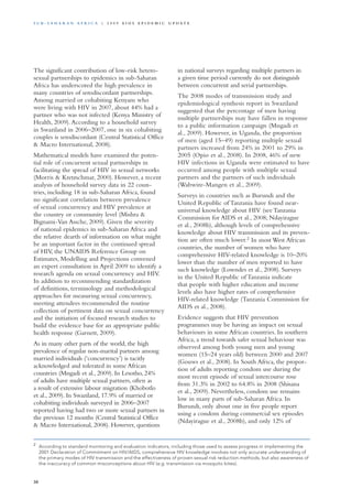 The significant contribution of low-risk hetero-
sexual partnerships to epidemics in sub-Saharan
Africa has underscored the high prevalence in
many countries of serodiscordant partnerships.
Among married or cohabiting Kenyans who
were living with HIV in 2007, about 44% had a
partner who was not infected (Kenya Ministry of
Health, 2009).According to a household survey
in Swaziland in 2006–2007, one in six cohabiting
couples is serodiscordant (Central Statistical Office
& Macro International, 2008).
Mathematical models have examined the poten-
tial role of concurrent sexual partnerships in
facilitating the spread of HIV in sexual networks
(Morris & Kretzschmar, 2000). However, a recent
analysis of household survey data in 22 coun-
tries, including 18 in sub-Saharan Africa, found
no significant correlation between prevalence
of sexual concurrency and HIV prevalence at
the country or community level (Mishra &
Bignami-Van Assche, 2009). Given the severity
of national epidemics in sub-Saharan Africa and
the relative dearth of information on what might
be an important factor in the continued spread
of HIV, the UNAIDS Reference Group on
Estimates, Modelling and Projections convened
an expert consultation in April 2009 to identify a
research agenda on sexual concurrency and HIV.
In addition to recommending standardization
of definitions, terminology and methodological
approaches for measuring sexual concurrency,
meeting attendees recommended the routine
collection of pertinent data on sexual concurrency
and the initiation of focused research studies to
build the evidence base for an appropriate public
health response (Garnett, 2009).
As in many other parts of the world, the high
prevalence of regular non-marital partners among
married individuals (‘concurrency’) is tacitly
acknowledged and tolerated in some African
countries (Mngadi et al., 2009). In Lesotho, 24%
of adults have multiple sexual partners, often as
a result of extensive labour migration (Khobotlo
et al., 2009). In Swaziland, 17.9% of married or
cohabiting individuals surveyed in 2006–2007
reported having had two or more sexual partners in
the previous 12 months (Central Statistical Office
& Macro International, 2008). However, questions
in national surveys regarding multiple partners in
a given time period currently do not distinguish
between concurrent and serial partnerships.
The 2008 modes of transmission study and
epidemiological synthesis report in Swaziland
suggested that the percentage of men having
multiple partnerships may have fallen in response
to a public information campaign (Mngadi et
al., 2009). However, in Uganda, the proportion
of men (aged 15–49) reporting multiple sexual
partners increased from 24% in 2001 to 29% in
2005 (Opio et al., 2008). In 2008, 46% of new
HIV infections in Uganda were estimated to have
occurred among people with multiple sexual
partners and the partners of such individuals
(Wabwire-Mangen et al., 2009).
Surveys in countries such as Burundi and the
United Republic of Tanzania have found near-
universal knowledge about HIV (see Tanzania
Commission for AIDS et al., 2008; Ndayirague
et al., 2008b), although levels of comprehensive
knowledge about HIV transmission and its preven-
tion are often much lower.2
In most West African
countries, the number of women who have
comprehensive HIV-related knowledge is 10–20%
lower than the number of men reported to have
such knowledge (Lowndes et al., 2008). Surveys
in the United Republic of Tanzania indicate
that people with higher education and income
levels also have higher rates of comprehensive
HIV-related knowledge (Tanzania Commission for
AIDS et al., 2008).
Evidence suggests that HIV prevention
programmes may be having an impact on sexual
behaviours in some African countries. In southern
Africa, a trend towards safer sexual behaviour was
observed among both young men and young
women (15–24 years old) between 2000 and 2007
(Gouws et al., 2008). In South Africa, the propor-
tion of adults reporting condom use during the
most recent episode of sexual intercourse rose
from 31.3% in 2002 to 64.8% in 2008 (Shisana
et al., 2009). Nevertheless, condom use remains
low in many parts of sub-Saharan Africa. In
Burundi, only about one in five people report
using a condom during commercial sex episodes
(Ndayirague et al., 2008b), and only 12% of
2	
According to standard monitoring and evaluation indicators, including those used to assess progress in implementing the
2001 Declaration of Commitment on HIV/AIDS, comprehensive HIV knowledge involves not only accurate understanding of
the primary modes of HIV transmission and the effectiveness of proven sexual risk reduction methods, but also awareness of
the inaccuracy of common misconceptions about HIV (e.g. transmission via mosquito bites).
30
S u b - S a h a r a n A f r i c a | 2 0 0 9 A I D S E p ide m i c u p da t e
 