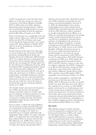 in 2007 was found to be more than three times
higher (at 13.2%) than among men who were
circumcised (3.9%) (Kenya Ministry of Health,
2009).A 2008 analysis of available epidemio-
logical, behavioural and programmatic evidence
also concluded that the high prevalence of male
circumcision had helped to limit the epidemic’s
spread in West Africa (Lowndes et al., 2008).
Rates of circumcision vary considerably across and
within countries (Weiss et al., 2008). For example,
while more than 80% of Kenyan males (aged
15–64) outside the Nyanza province were circum-
cised in 2007 (Kenya Ministry of Health, 2009),
only 8% of men in Swaziland are circumcised
(Mngadi et al., 2009).
Several countries in the region have taken steps
to scale up medical male circumcision for HIV
prevention, including Botswana, Kenya and
Namibia (Forum for Collaborative HIV Research,
2009). For example, Botswana is integrating male
circumcision into its national surgery framework,
with the aim of reaching 80% of males aged 0–49
by 2013 (Forum for Collaborative Research, 2009).
As of March 2009, Swaziland had drafted a formal
male circumcision policy (Mngadi et al., 2009).
A recent analysis determined that the scale-up of
adult male circumcision in 14 African countries
would require considerable funding (an estimated
US$ 919 million over five years) and substantial
investments in human resources development, but
that scale-up would save costs in the long run
by altering the trajectory of national epidemics
(Auvert et al., 2008).
The benefits of male circumcision for the preven-
tion of HIV infection have also prompted
clinicians and policy-makers to examine strate-
gies for scaling up neonatal circumcision.A recent
study in South Africa concluded that painless
circumcision is feasible for nearly all newborns
if performed within the first week of birth
(Banleghbal, 2009).
Recent evidence confirms the long-established
role of untreated sexually transmitted infections
in accelerating the sexual transmission of HIV.
For example, according to the results of a
household survey in Uganda, individuals with
symptomatic herpes simplex virus type 2 infection
(HSV-2) are almost four times more likely than
those without HSV-2 to become infected with
HIV (Mermin et al., 2008b).These results are
consistent with an earlier systematic review of
19 studies that indicates that prevalent HSV-2
infection was associated with a threefold increased
risk of HIV acquisition among both men and
women in the general population (Freeman et
al., 2006).An epidemiological and economic
model applied to four diverse settings in East
and West Africa determined that more than half
of all new HIV infections could be attributed
to sexually transmitted infections (White et al.,
2008) and concluded that programmes for treating
curable sexually transmitted infections may be
cost-effective in populations with generalized
epidemics.A longitudinal study of women in
Uganda and Zimbabwe found that T. vaginalis
is strongly associated with HIV seroconversion
(Van der Pol et al., 2008). Surveys in the United
Republic of Tanzania detected an increase in
the rates of sexually transmitted infections or
genital discharges or sores, from 5% among
women and 6% among men in 2003–2004 to
6% and 7%, respectively, in 2007–2008 (Tanzania
Commission for AIDS et al., 2008). Despite the
consistently demonstrated association between
HSV-2 and HIV infection, evidence to date does
not support community-based HSV-2 suppression
as an effective HIV prevention strategy; in 2008,
results from a large multicountry study found
that acilclovir suppressive therapy did not reduce
HIV acquisition among HIV-negative, HSV-2-
seropositive men and women (Celum et al., 2008).
Heavy alcohol consumption is correlated with
increased sexual risk behaviours (Van Tieu &
Koblin, 2009). In Botswana, men who use alcohol
heavily were more than three times more likely to
have unprotected sex, to have sex with multiple
partners and to pay for sex. Similar patterns were
evident among women in Botswana, with heavy
alcohol users found to be 8.5 times more likely to
sell sex than other women. Researchers found a
strong dose–response relationship between alcohol
use and risky sexual behaviours, with problem or
heavy drinkers engaging in greater risk behaviours
than moderate drinkers (Weiser et al., 2006).
Sex work
HIV infection among sex workers and their
clients has long played an important role in the
heterosexual transmission of HIV in the region.
For sub-Saharan Africa as a whole, median
reported HIV prevalence among sex workers is
19%, with reported prevalence in this population
ranging from zero in the Comoros and Sierra
Leone to 49.4% in Guinea-Bissau (World Health
Organization, United Nations Children’s Fund,
32
S u b - S a h a r a n A f r i c a | 2 0 0 9 A I D S E p ide m i c u p da t e
 