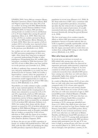 UNAIDS, 2009). Seven African countries (Benin,
Burundi, Cameroon, Ghana, Guinea-Bissau, Mali
and Nigeria) report that more than 30% of all
sex workers are living with HIV (World Health
Organization, United Nations Children’s Fund,
UNAIDS, 2009). In Ghana, HIV prevalence
among female sex workers in Accra and Kumasi
is 8 to 20 times higher than among the general
population (Bosu et al., 2009). More than one
in four (25.5%) sex workers surveyed in Benin
in 2006 were HIV-positive (Bénin Ministère de
la Santé, 2008). More than one quarter of all sex
workers (26%) in Lesotho were reported to have
had a symptomatic sexually transmitted infection
in the previous year (Khobotlo et al., 2009).
Sex workers are not only a priority population
for HIV prevention programmes in their own
right—their clients have long been recognized
as a potential epidemiological bridge to other
populations. Extrapolating from the available data,
researchers concluded in 2008 that between 13%
and 29% of men in West Africa may have paid for
sex in the previous year (Lowndes et al., 2008).
As Africa’s epidemics have matured, the portion of
new infections attributable to sex work may have
declined (Lecler & Garenne, 2008). In Lesotho, a
hyperendemic country where the proportion of
sex workers is estimated to be small, the modes of
transmission model suggested that sex work was
the source of approximately 3% of new HIV infec-
tions in 2008 (Khobotlo et al., 2009).
Nevertheless, sex work continues to play a notable
role in many national epidemics. In Ghana, sex
workers, their clients and the sexual partners of
clients were estimated to account for 2.4%, 6.5%
and 23%, respectively, of all new HIV infections
in 2008 (Bosu et al., 2009). In 2006, the modes of
transmission exercise in Kenya suggested that sex
workers and their clients accounted for an estimated
14.1% of incident HIV infections (Gelmon et al.,
2009). Sex workers, their clients and the clients’
partners accounted for 10% of incident infections in
Uganda in 2008 (Wabwire-Mangen et al., 2009).A
modes of transmission study in Rwanda concluded
that sex workers accounted for 9–46% of new
infections in 2008, with the clients of sex workers
representing an additional 9–11% of incident infec-
tions (Asiimwe, Koleros, Chapman, 2009).
In Kenya, the per-act rate of HIV acquisition in
female sex workers fell fourfold between 1985 and
2005, with the fall in HIV risk predating the drop
in HIV prevalence reported in Kenya’s general
population in recent years (Kimani et al., 2008).As
the sharp reduction in HIV risk is consistent with
decreases in gonorrhoea prevalence, researchers
speculate that the reduced risk of acquiring HIV
may stem from improved prevention of sexually
transmitted infections, although condom use also
increased dramatically during this period (Kimani
et al., 2008).
The low social status of sex workers impedes
efforts to deliver HIV prevention services to this
population. Surveys in Lesotho indicate that sex
work is regarded as morally reprehensible, and the
country’s national AIDS policy explicitly notes
that the stigma associated with sex work deters sex
workers from seeking HIV testing or other health
services (Khobotlo et al., 2009).
Men who have sex with men
In recent years, an increase in research on
HIV-related risks among men who have sex
with men in sub-Saharan Africa has detected an
important, previously undocumented, component
of many national epidemics (Figure 6). In most
countries in which such serosurveys have been
conducted, researchers have identified HIV preva-
lence among men who have sex with men that is
substantially higher than among the general male
population (Smith et al., 2009).
In a study in Mombasa, Kenya, 43.0% of men who
have sex only with other men tested HIV-positive,
compared with 12.3% of men who reported
having sex with both men and women (Sander
et al., 2007). More than one in four (25.4%) men
who have sex with men surveyed in Lagos in 2007
tested HIV-positive (Federal Ministry of Health,
2007). In a 2008 study of 378 men who have sex
with men in Soweto, South Africa, researchers
found an overall HIV prevalence of 13.2%,
increasing to 33.9% among gay-identified men
(Lane et al., 2009). One third of men who have
sex with men surveyed in Cape Town, Durban and
Pretoria, South Africa, tested HIV-positive (Parry
et al., 2008).A cross-sectional anonymous survey
of 537 men who have sex with men in Malawi,
Namibia and Botswana found HIV prevalences of
21.4%, 12.4% and 19.7% among study participants
in the three countries, respectively. HIV prevalence
among study participants over the age of 30 was
twice as high as among all men who have sex with
men surveyed (Baral et al., 2009). In five urban
sites in Senegal, a low-prevalence country, 21.5%
33
2 0 0 9 A I D S E p ide m i c u p da t e | S u b - S a h a r a n A f r i c a
 