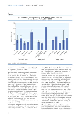 of men who have sex with men surveyed tested
HIV-positive (Wade et al., 2005).
A recent modes of transmission analysis indicates
that men who have sex with men may account
for as many as 20% of incident HIV infections
in Senegal (Lowndes et al., 2008). In Kenya, men
who have sex with men (including men in prison
settings) accounted for an estimated 15% of inci-
dent HIV infections nationwide in 2006 (Gelmon
et al., 2009). Similarly, a recent modelling exer-
cise concluded that men who have sex with men
accounted for an estimated 15% of new infections
in Rwanda (Asiimwe, Koleros, Chapman, 2009).
In Ghana, men who have sex with men showed
the highest HIV incidence (9.6%) of any popula-
tion and accounted for 7.2% of all new infections
in 2008 (Bosu et al., 2009). Reliable data on the
epidemic’s burden among men who have sex
with men are not available in many countries (see
Mngadi et al., 2009).
In studies in Botswana, Malawi and Namibia, lack
of consistent condom use with male partners was
significantly associated with HIV infection (Baral
et al., 2009).The same study also found that many
men apply petroleum-based lubricants when they
use a condom, which potentially contributes to
condom failure (Baral et al., 2009).
In a study of men who have sex with men in
Gauteng province in South Africa, the likelihood
of unprotected anal intercourse was significantly
associated with regular alcohol drinking (Lane
et al., 2008). Surveys in Cape Town, Durban and
Pretoria, South Africa, found that use of crack
cocaine, methamphetamine and other drugs to
facilitate sexual encounters is common among
men who have sex with men (Parry et al., 2008).
Although common in sub-Saharan Africa, homo-
sexual behaviour is highly stigmatized in the
region. More than 42% of men who have sex with
men surveyed in Botswana, Malawi and Namibia
reported experiencing at least one human rights
abuse, such as blackmail or denial of housing or
health care (Baral et al., 2009).
More than 30 countries in sub-Saharan Africa
have laws prohibiting same-sex activity between
consenting adults (Ottosson, 2009). Punishments
Source: Smith et al. (2009) and Baral (2009).
0
10
20
30
40
50
Botsw
ana
M
alaw
iN
am
ibia
South
Africa
Zam
bia
Kenya
United
Republic
ofTanzania
Uganda
C
ôte
d'Ivoire
G
hana
N
igeriaM
auritania
Senegal
Southern Africa
HIVprevalence(%)
East Africa West Africa
HIV prevalence among men who have sex with men in countries
in sub-Saharan Africa, 2000–2008
Figure 6
34
S u b - S a h a r a n A f r i c a | 2 0 0 9 A I D S E p ide m i c u p da t e
 