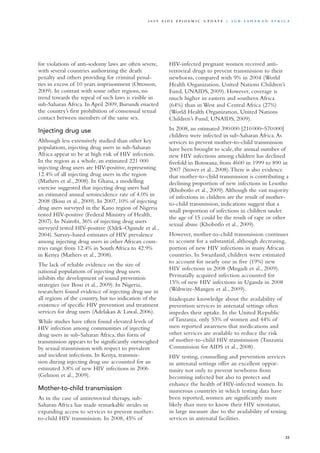for violations of anti-sodomy laws are often severe,
with several countries authorizing the death
penalty and others providing for criminal penal-
ties in excess of 10 years imprisonment (Ottosson,
2009). In contrast with some other regions, no
trend towards the repeal of such laws is visible in
sub-Saharan Africa. In April 2009, Burundi enacted
the country’s first prohibition of consensual sexual
contact between members of the same sex.
Injecting drug use
Although less extensively studied than other key
populations, injecting drug users in sub-Saharan
Africa appear to be at high risk of HIV infection.
In the region as a whole, an estimated 221 000
injecting drug users are HIV-positive, representing
12.4% of all injecting drug users in the region
(Mathers et al., 2008). In Ghana, a modelling
exercise suggested that injecting drug users had
an estimated annual seroincidence rate of 4.0% in
2008 (Bosu et al., 2009). In 2007, 10% of injecting
drug users surveyed in the Kano region of Nigeria
tested HIV-positive (Federal Ministry of Health,
2007). In Nairobi, 36% of injecting drug users
surveyed tested HIV-positive (Odek-Ogunde et al.,
2004). Survey-based estimates of HIV prevalence
among injecting drug users in other African coun-
tries range from 12.4% in South Africa to 42.9%
in Kenya (Mathers et al., 2008).
The lack of reliable evidence on the size of
national populations of injecting drug users
inhibits the development of sound prevention
strategies (see Bosu et al., 2009). In Nigeria,
researchers found evidence of injecting drug use in
all regions of the country, but no indication of the
existence of specific HIV prevention and treatment
services for drug users (Adelakan & Lawal, 2006).
While studies have often found elevated levels of
HIV infection among communities of injecting
drug users in sub-Saharan Africa, this form of
transmission appears to be significantly outweighed
by sexual transmission with respect to prevalent
and incident infections. In Kenya, transmis-
sion during injecting drug use accounted for an
estimated 3.8% of new HIV infections in 2006
(Gelmon et al., 2009).
Mother-to-child transmission
As in the case of antiretroviral therapy, sub-
Saharan Africa has made remarkable strides in
expanding access to services to prevent mother-
to-child HIV transmission. In 2008, 45% of
HIV-infected pregnant women received anti-
retroviral drugs to prevent transmission to their
newborns, compared with 9% in 2004 (World
Health Organization, United Nations Children’s
Fund, UNAIDS, 2009). However, coverage is
much higher in eastern and southern Africa
(64%) than in West and Central Africa (27%)
(World Health Organization, United Nations
Children’s Fund, UNAIDS, 2009).
In 2008, an estimated 390 000 [210 000–570 000]
children were infected in sub-Saharan Africa.As
services to prevent mother-to-child transmission
have been brought to scale, the annual number of
new HIV infections among children has declined
fivefold in Botswana, from 4600 in 1999 to 890 in
2007 (Stover et al., 2008).There is also evidence
that mother-to-child transmission is contributing a
declining proportion of new infections in Lesotho
(Khobotlo et al., 2009).Although the vast majority
of infections in children are the result of mother-
to-child transmission, indications suggest that a
small proportion of infections in children under
the age of 15 could be the result of rape or other
sexual abuse (Khobotlo et al., 2009).
However, mother-to-child transmission continues
to account for a substantial, although decreasing,
portion of new HIV infections in many African
countries. In Swaziland, children were estimated
to account for nearly one in five (19%) new
HIV infections in 2008 (Mngadi et al., 2009).
Perinatally acquired infection accounted for
15% of new HIV infections in Uganda in 2008
(Wabwire-Mangen et al., 2009).
Inadequate knowledge about the availability of
prevention services in antenatal settings often
impedes their uptake. In the United Republic
of Tanzania, only 53% of women and 44% of
men reported awareness that medications and
other services are available to reduce the risk
of mother-to-child HIV transmission (Tanzania
Commission for AIDS et al., 2008).
HIV testing, counselling and prevention services
in antenatal settings offer an excellent oppor-
tunity not only to prevent newborns from
becoming infected but also to protect and
enhance the health of HIV-infected women. In
numerous countries in which testing data have
been reported, women are significantly more
likely than men to know their HIV serostatus,
in large measure due to the availability of testing
services in antenatal facilities.
35
2 0 0 9 A I D S E p ide m i c u p da t e | S u b - S a h a r a n A f r i c a
 