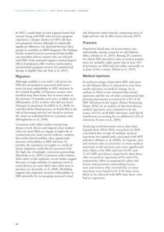 In 2007, a small study in rural Uganda found that
women living with HIV who become pregnant
experience a sharper decline in CD4 cells than
non-pregnant women, although no statistically
significant difference was detected between these
groups in mortality or AIDS diagnosis.The findings
led the research team to recommend that health-
care providers inform women who are infected
with HIV of the potential negative immunological
effect of pregnancy, offer women contraception
and prioritize pregnant women for antiretroviral
therapy if eligible (Van der Paal et al., 2007).
Migration
Although mobility is not itself a risk factor for
HIV, the circumstances associated with move-
ment increase vulnerability to HIV infection. In
the United Republic of Tanzania, women who
travelled away from home five or more times in
the previous 12 months were twice as likely to be
HIV-positive (12%) as those who did not travel
(Tanzania Commission for AIDS et al., 2008). In
rural KwaZulu-Natal province in South Africa, the
risk of becoming infected was found to increase
the closer an individual lived to a primary road
(Bärnighausen et al., 2008).
Consistent with earlier studies among long-
distance truck drivers and migrant mine workers
(who are more likely to engage in high-risk or
commercial sex), more recent evidence confirms
that work-related mobility often significantly
increases vulnerability to HIV infection. In
Lesotho, the separation of couples as a result of
labour migration could also be associated with
the high rate of multiple concurrent partnerships
(Khobotlo et al., 2009). Consistent with evidence
from earlier in the epidemic, recent studies suggest
that men in high-mobility occupations (such as
truck drivers) are more likely than other men to
purchase sex (Lowndes et al., 2008). Modelling
suggests that migration increases vulnerability to
HIV primarily by encouraging increased sexual
risk behaviour rather than by connecting areas of
high and low risk (Coffee, Lurie, Garnett, 2007).
Prisoners
Population-based rates of incarceration vary
substantially among countries in sub-Saharan
Africa (Dolan et al., 2007).Among 20 countries
for which HIV prevalence data on prison popula-
tions are available, eight report that at least 10%
of prisoners are HIV-infected either nationally or
in parts of the country (Dolan et al., 2007).
Medical injections
A small percentage of prevalent HIV infections
in sub-Saharan Africa is estimated to stem from
unsafe injections in medical settings. In an
analysis in 2004, it was estimated that unsafe
injections and the use of other contaminated skin
piercing instruments accounted for 2.5% of all
HIV infections in the region (Hauri,Armstrong,
Hutin, 2004). In an analysis of data from Kenya,
medical injections were estimated to be the
source of 0.6% of all HIV infections, with blood
transfusions accounting for an additional 0.2% of
infections (Gouws et al., 2006).
Analysing serobehavioural survey data from
Uganda from 2004–2005, researchers in 2008
concluded that receipt of multiple medical
injections was significantly associated with HIV
infection (Mishra et al, 2008b). In Uganda, men
and women who received five or more medical
injections in the previous year were significantly
more likely to be HIV-infected (10.8% and
11.4% HIV prevalence, respectively) than those
who received no injections (4.0% and 6.3%,
respectively). After accounting for other risk
factors and potential confounding factors,
men and women who received five or more
injections were found to be 2.35 times more
likely to be infected with HIV than those who
had no injections.
36
S u b - S a h a r a n A f r i c a | 2 0 0 9 A I D S E p ide m i c u p da t e
 