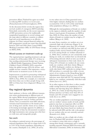 prevention efforts,Thailand has again succeeded
in reducing HIV incidence in recent years
(Punyacharoensin &Viwatwongkasem, 2009).
As the discussion below reveals, the region does
not lack models of courageous AIDS leadership.
Particularly noteworthy are the recent expansion
of HIV prevention services for traditionally
marginalized populations in several settings and
the steps taken in different countries to address
legal and social impediments to an effective
response. In China, national financial outlays for
HIV programmes overall rose more than threefold
between 2003 and 2006 (State Council AIDS
Working Committee Office & UN Theme Group
on AIDS, 2008).
Mixed success on treatment scale-up
The regional picture regarding treatment scale-up
is mixed.As of December 2008, 37% of those in
Asia needing antiretroviral therapy were receiving
it (World Health Organization, United Nations
Children’s Fund, UNAIDS, 2009), somewhat
below the global average (42%) for all low- and
middle-income countries.This represents a seven-
fold increase in treatment access in five years.
Improvement is needed in promoting widespread
knowledge of HIV sersostatus (Commission on
AIDS in Asia, 2008). For example, it is estimated
that fewer than one in three people living with
HIV in China have been diagnosed (Wang et al.,
2009).
Key regional dynamics
Asia’s epidemic is diverse, with different transmis-
sion routes predominating in different parts of
the region.While discrete populations—primarily
injecting drug users and sex workers and their
clients—have accounted for most HIV infections,
onward sexual transmission to the female part-
ners of drug users and the clients of sex workers
is becoming increasingly apparent. In addition, a
growing body of data has documented exception-
ally high transmission rates among men who have
sex with men and transgender people.
Sex work
According to national surveys, the percentage of
national populations that sell sex ranges from 0.2%
to 2.6% of the female population, depending on
the country (Vandepitte et al., 2006). (A survey
in two urban areas in China generated some-
what higher estimates, finding that sex workers
accounted for 3.4% to 3.6% of the total female
urban population (Zhang et al., 2007a).)
Although the total population of female sex workers
in the region is relatively small, the number of male
clients is much greater (Commission on AIDS in
Asia, 2008). In China alone, the number of male
clients of female sex workers may be as high as 37
million (Wang et al., 2009).
In many Asian countries, sex workers are at an
extremely high risk of infection (Figure 9). In
Myanmar, for example, more than 18% of female
sex workers are infected with HIV. In four states of
southern India, surveys found an HIV prevalence
of 14.5% among female sex workers (Ramesh et
al., 2008). Since condoms are not consistently used
during sex work, sex workers have an elevated risk
of becoming infected, which in turn can result in
subsequent transmission to their male clients. In
China, 60% of female sex workers do not consis-
tently use condoms with their clients (Wang et
al., 2009). Inadequate condom use during sex
work risks future HIV outbreaks in settings where
HIV prevalence is currently low; while a recent
survey of sex workers in the Hong Kong Special
Administrative Region found no cases of HIV
infection, more than half (50.7%) reported having
failed to use condoms consistently with their male
clients (Lau et al., 2007).
As in other regions, in Asia there is often consid-
erable overlap between the populations of sex
workers and injecting drug users (Bokhari et
al., 2007). In a study of injecting drug users in
Sichuan province in China, more than 40% of
females and 34% of males were engaged in sex
work (Gu et al., 2009).
The sex worker population is not homogenous,
and sex workers’ various modes of work and life
patterns may have an important effect on HIV
risk. In India, brothel-based female sex workers
are more likely than home-based sex workers to
be infected with HIV, and the risk is also greater
for sex workers who are not currently married
(Ramesh et al., 2008).
Male sex workers are also at high risk of infec-
tion. In Thailand, HIV prevalence among male
sex workers is more than twice as high as
among their female counterparts and is currently
trending upwards (National AIDS Prevention and
Alleviation Committee, 2008). In Indonesia, HIV
40
A sia | 2 0 0 9 A I D S E p ide m i c u p da t e
 