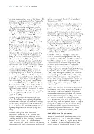 Injecting drug users have some of the highest HIV
prevalence of any population in Asia. Regionally,
16% of injecting drug users are believed to be
HIV-infected (Mathers et al., 2008). However,
HIV prevalence among drug users is consider-
ably higher in many parts of Asia. In Thailand,
30–50% of injecting drug users are believed to
be living with HIV (National AIDS Prevention
and Alleviation Committee, 2008). More than
one in three injecting drug users in Myanmar
(37.5%) are HIV-infected, and nearly one in
four (23%) injecting drug users in urban settings
in Pakistan are HIV-positive (Bokhari et al.,
2007). More than half of injecting drug users
(52%) in Indonesia are living with HIV, with a
slightly higher prevalence among female injectors
(National AIDS Commission, 2008). In China,
estimated HIV prevalence among injecting drug
users ranges from 6.7% to 13.4% (Wang et al.,
2009). In one prefecture inYunnan province,
China, more than half (54%) of injectors are esti-
mated to be HIV-infected (Jia et al., 2008). HIV
prevalence among injecting drug users exceeds
10% in seven states in India, according to sentinel
surveillance undertaken in 2006 (National AIDS
Control Organisation & National Institute of
Health and Family Welfare, 2007). In a survey
of injecting drug users in Kabul, 36.6% of indi-
viduals surveyed exhibited antibodies to hepatitis
C and 6.5% were antibody-positive for hepatitis
B (Todd et al., 2007). In the Islamic Republic of
Iran, injecting drug use accounts for more than
two thirds (67.5%) of reported HIV cases (Iranian
National Center for Addiction Studies, 2008). In
Bangladesh, where very low levels of HIV were
reported in earlier surveys, a new round of serosur-
veillance in 2006 found that 7% of injecting drug
users surveyed were HIV-infected in Dhaka
(Azim et al., 2008).
Injecting drug users in Asia report high rates
of risk behaviour.Among injecting drug users
surveyed in Pakistan, two thirds reported sharing
needles during the previous week (Bokhari et
al., 2007). Surveys in China indicate that 40% of
injecting drug users share needles (Wang et al.,
2009).
Regional coverage for harm reduction
programmes is believed to be extremely low,
although definitive coverage estimates are not
currently available in most settings (Commission
on AIDS in Asia, 2008).The United Nations
Office on Drugs and Crime estimates that available
financial resources for harm reduction programmes
in Asia represent only about 10% of actual need
(Bergenstrom, 2009).
Several countries in the region have taken steps to
expand access to evidence-informed strategies to
prevent new infections among injecting drug users.
For example, Indonesia revised its national AIDS
strategy in 2007 to include harm reduction, and
the country’s supreme judicial court issued a ruling
that officially prioritized drug rehabilitation over
incarceration of drug users. UNAIDS regional
staff in Asia report that access to harm reduction
has also increased in other countries, including
Bangladesh, Malaysia andViet Nam.The Islamic
Republic of Iran has invested in drug substitution
programmes, overdose prevention and needle and
syringe programmes (Iranian National Center for
Addiction Studies, 2008).
China has launched a major push to expand
access to harm reduction programmes for drug
users (Sullivan & Wu, 2007).As of late 2007, more
than 88 000 drug users had enrolled in metha-
done maintenance treatment programmes, with
an annual retention rate of 64.5%, and nearly
50 000 drug users were participating in needle and
syringe programmes (State Council AIDS Working
Committee Office & UN Theme Group on
AIDS, 2008).While policy-makers in China were
convinced by public health evidence of the effec-
tiveness of harm reduction, a critical ingredient
for the rapid scaling-up of prevention services for
drug users has been increased acceptance of the
approach by public security personnel (Reid &
Aiken, 2009).
Where harm reduction measures have been imple-
mented, they have slowed the spread of infection.
For example, after harm reduction programmes
were introduced in south-western China, annual
HIV incidence among injecting drug users in the
area declined by nearly two thirds (Ruan et al.,
2007). In Manipur, India, HIV prevalence among
injecting drug users and reported needle sharing at
last injection fell by more than two thirds during
the seven years after implementation of harm
reduction programmes (Economic and Social
Commission for Asia and the Pacific, 2008).
Men who have sex with men
Men who have sex with men in Asia face nearly
one in five odds (18.7%) of being infected with
HIV (Baral et al., 2007). In a region where overall
HIV prevalence is low, high levels of infection
among men who have sex with men have been
44
A sia | 2 0 0 9 A I D S E p ide m i c u p da t e
 