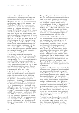 that married men who have sex with men were
more than twice as likely to be infected as their
non-married counterparts (Feng et al., 2009).
Many Asian men who have sex with men engage
in high rates of risk behaviour. Studies in China,
Thailand andViet Nam have found that many
men who have sex with men have multiple sex
partners (de Lind van Wijngaarden et al., 2009;
Ruan et al., 2009; Ruan et al., 2008). For example,
70% of men who have sex with men surveyed
in an urban area in China reported having more
than one sexual partner in the previous six months
(Wang et al., 2009). Reported condom use among
men who have sex with men is low (see Ma et al.,
2007; Mansergh et al., 2006). In a survey in the
Lao People’s Democratic Republic, for example,
fewer than one in four men who have sex with
men reported consistent condom use with non-
regular partners (Sheridan et al., 2009). Men who
have sex with men experience extremely elevated
rates of syphilis and other sexually transmitted
infections (Ruan et al., 2008).
A recent study in Bangkok found that the
percentage of men who have sex with men who
reported using drugs rose sixfold between 2003
and 2007—from 3.6% to 20.7%—and the propor-
tion who said that they used drugs during sex
increased from 0.8% to 6.3% (Chemnasiri et al.,
2008). In a survey of 541 men who have sex with
men in Beijing, having three or more alcoholic
drinks a week was significantly associated with
syphilis infection (Ruan et al., 2008).
Relatively few epidemiological and behavioural
studies have been conducted among male trans-
gender people (known as hijras in South Asia)
in the region. However, evidence indicates that
the epidemic is heavily affecting transgender
communities.The National AIDS Commission in
Indonesia estimates that HIV prevalence among
the transgender community (waria) ranges from
3% to 17% (National AIDS Commission, 2008).
Although a recent study in a city in Pakistan found
low HIV prevalence (1%) among hijras, 58% had
a sexually transmitted infection, with 38% having
multiple infections, and few used condoms (Khan
et al., 2008). In a survey of men who have sex
with men in Mumbai, India, men who had sex
with hijras had higher HIV prevalence than those
who did not (Hernandez et al., 2006). In a large
study in southern India, HIV prevalence among
hijras in 2006 was found to be 18.1% (Brahmam
et al., 2008).
Widespread stigma and discrimination associ-
ated with same-sex sexual orientation is common
in the region and is frequently life-threatening.
Seventeen per cent of men who have sex with
men surveyed inVientiane reported suicidal
ideation, which was the sole variable significantly
and independently associated with HIV infection
(Sheridan et al., 2009). Nearly half (45%) of hijras
surveyed in Pakistan said that they had experi-
enced discrimination on the basis of their sexual
orientation, and 40% had experienced physical
abuse or forced sex (Sheridan et al., 2009).
In many cases the social exclusion of men who
have sex with men is reinforced or institutional-
ized by national legal frameworks.At least 11
Asian countries have laws that prohibit sexual
activity between consenting adults of the same
sex (Ottosson, 2009). In response to a peti-
tion by gay rights groups, the Supreme Court of
Nepal decreed in 2008 that sexual and gender
minorities have full constitutional rights. In July
2009, the High Court in Delhi overturned the
country’s 150-year-old statute outlawing homo-
sexuality, finding that the law exposed the lesbian,
gay, bisexual and transgender community to
“harassment, exploitation, humiliation, cruel and
degrading treatment”.The Delhi High Court
also specifically determined that the sodomy law
impeded access to HIV services by men who have
sex with men.
In part due to such punitive legal frameworks, the
community-based infrastructure among men who
have sex with men has historically been poorly
developed throughout much of Asia. However, as
the recent achievements in Nepal and India make
clear, men who have sex with men and other
sexual minorities have made remarkable strides in
recent years in mobilizing their communities for
advocacy, social support and service delivery. In
part, this appears to stem from a rapidly developing
community consciousness in many parts of the
region. In the northern Chinese city of Harbin,
the percentage of men who have sex with men
who self-identify as homosexual rose from 58% in
2002 to 80% in 2006, and the proportion living
with a male partner increased from 12% to 41%
(Zhang et al., 2007b).
Prevention coverage for men who have sex with
men remains extremely low in Asia (Commission
on AIDS in Asia, 2008). However, recent expe-
rience demonstrates the feasibility of scaling
up prevention services for this population.The
46
A sia | 2 0 0 9 A I D S E p ide m i c u p da t e
 