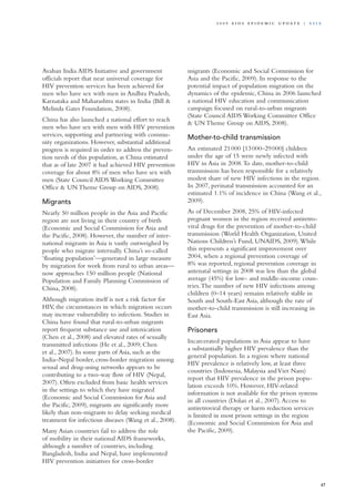 Avahan India AIDS Initiative and government
officials report that near universal coverage for
HIV prevention services has been achieved for
men who have sex with men in Andhra Pradesh,
Karnataka and Maharashtra states in India (Bill &
Melinda Gates Foundation, 2008).
China has also launched a national effort to reach
men who have sex with men with HIV prevention
services, supporting and partnering with commu-
nity organizations. However, substantial additional
progress is required in order to address the preven-
tion needs of this population, as China estimated
that as of late 2007 it had achieved HIV prevention
coverage for about 8% of men who have sex with
men (State Council AIDS Working Committee
Office & UN Theme Group on AIDS, 2008).
Migrants
Nearly 50 million people in the Asia and Pacific
region are not living in their country of birth
(Economic and Social Commission for Asia and
the Pacific, 2008). However, the number of inter-
national migrants in Asia is vastly outweighed by
people who migrate internally. China’s so-called
‘floating population’—generated in large measure
by migration for work from rural to urban areas—
now approaches 150 million people (National
Population and Family Planning Commission of
China, 2008).
Although migration itself is not a risk factor for
HIV, the circumstances in which migration occurs
may increase vulnerability to infection. Studies in
China have found that rural-to-urban migrants
report frequent substance use and intoxication
(Chen et al., 2008) and elevated rates of sexually
transmitted infections (He et al., 2009; Chen
et al., 2007). In some parts of Asia, such as the
India–Nepal border, cross-border migration among
sexual and drug-using networks appears to be
contributing to a two-way flow of HIV (Nepal,
2007). Often excluded from basic health services
in the settings to which they have migrated
(Economic and Social Commission for Asia and
the Pacific, 2009), migrants are significantly more
likely than non-migrants to delay seeking medical
treatment for infectious diseases (Wang et al., 2008).
Many Asian countries fail to address the role
of mobility in their national AIDS frameworks,
although a number of countries, including
Bangladesh, India and Nepal, have implemented
HIV prevention initiatives for cross-border
migrants (Economic and Social Commission for
Asia and the Pacific, 2009). In response to the
potential impact of population migration on the
dynamics of the epidemic, China in 2006 launched
a national HIV education and communication
campaign focused on rural-to-urban migrants
(State Council AIDS Working Committee Office
& UN Theme Group on AIDS, 2008).
Mother-to-child transmission
An estimated 21 000 [13 000–29 000] children
under the age of 15 were newly infected with
HIV in Asia in 2008.To date, mother-to-child
transmission has been responsible for a relatively
modest share of new HIV infections in the region.
In 2007, perinatal transmission accounted for an
estimated 1.1% of incidence in China (Wang et al.,
2009).
As of December 2008, 25% of HIV-infected
pregnant women in the region received antiretro-
viral drugs for the prevention of mother-to-child
transmission (World Health Organization, United
Nations Children’s Fund, UNAIDS, 2009).While
this represents a significant improvement over
2004, when a regional prevention coverage of
8% was reported, regional prevention coverage in
antenatal settings in 2008 was less than the global
average (45%) for low- and middle-income coun-
tries.The number of new HIV infections among
children (0–14 years) remains relatively stable in
South and South-East Asia, although the rate of
mother-to-child transmission is still increasing in
East Asia.
Prisoners
Incarcerated populations in Asia appear to have
a substantially higher HIV prevalence than the
general population. In a region where national
HIV prevalence is relatively low, at least three
countries (Indonesia, Malaysia andViet Nam)
report that HIV prevalence in the prison popu-
lation exceeds 10%. However, HIV-related
information is not available for the prison systems
in all countries (Dolan et al., 2007).Access to
antiretroviral therapy or harm reduction services
is limited in most prison settings in the region
(Economic and Social Commission for Asia and
the Pacific, 2009).
47
2 0 0 9 A I D S E p ide m i c u p da t e | A sia
 