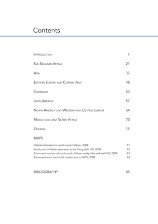 Contents
	
Introduction	 7
Sub-Saharan Africa	 21
Asia	 37
Eastern Europe and Central Asia	 48
Caribbean	 53
Latin America 	 57
North America and Western and Central Europe	 64
Middle east and North Africa	 70
Oceania	 75
MAPS	
BIBLIOGRAPHY	 85
Global estimates for adults and children, 2008	 81
Adults and children estimated to be living with HIV, 2008	 82
Estimated number of adults and children newly infected with HIV, 2008 	 83
Estimated adult and child deaths due to AIDS, 2008 	 84
 