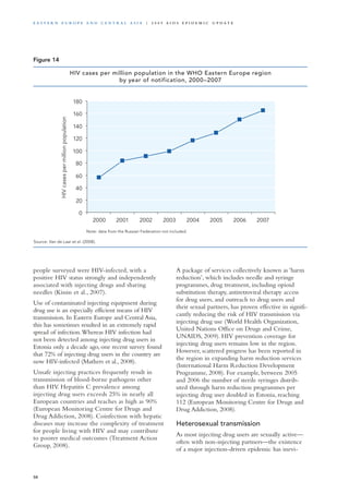 people surveyed were HIV-infected, with a
positive HIV status strongly and independently
associated with injecting drugs and sharing
needles (Kissin et al., 2007).
Use of contaminated injecting equipment during
drug use is an especially efficient means of HIV
transmission. In Eastern Europe and Central Asia,
this has sometimes resulted in an extremely rapid
spread of infection.Whereas HIV infection had
not been detected among injecting drug users in
Estonia only a decade ago, one recent survey found
that 72% of injecting drug users in the country are
now HIV-infected (Mathers et al., 2008).
Unsafe injecting practices frequently result in
transmission of blood-borne pathogens other
than HIV. Hepatitis C prevalence among
injecting drug users exceeds 25% in nearly all
European countries and reaches as high as 90%
(European Monitoring Centre for Drugs and
Drug Addiction, 2008). Coinfection with hepatic
diseases may increase the complexity of treatment
for people living with HIV and may contribute
to poorer medical outcomes (Treatment Action
Group, 2008).
A package of services collectively known as ‘harm
reduction’, which includes needle and syringe
programmes, drug treatment, including opioid
substitution therapy, antiretroviral therapy access
for drug users, and outreach to drug users and
their sexual partners, has proven effective in signifi-
cantly reducing the risk of HIV transmission via
injecting drug use (World Health Organization,
United Nations Office on Drugs and Crime,
UNAIDS, 2009). HIV prevention coverage for
injecting drug users remains low in the region.
However, scattered progress has been reported in
the region in expanding harm reduction services
(International Harm Reduction Development
Programme, 2008). For example, between 2005
and 2006 the number of sterile syringes distrib-
uted through harm reduction programmes per
injecting drug user doubled in Estonia, reaching
112 (European Monitoring Centre for Drugs and
Drug Addiction, 2008).
Heterosexual transmission
As most injecting drug users are sexually active—
often with non-injecting partners—the existence
of a major injection-driven epidemic has inevi-
Figure 14
Source: Van de Laar et al. (2008).
Note: data from the Russian Federation not included.
0
20
40
60
80
100
120
140
160
180
2000 2001 2002 2003 2004 2005 2006 2007
HIVcasespermillionpopulation
HIV cases per million population in the WHO Eastern Europe region
by year of notification, 2000–2007
50
E as t e r n E u r o p e a n d Ce n t r a l A sia | 2 0 0 9 A I D S E p ide m i c u p da t e
 