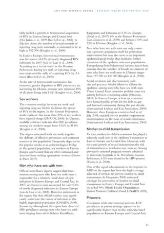 tably fuelled a growth in heterosexual acquisition
of HIV in Eastern Europe and Central Asia
(Des Jarlais et al., 2009; Burchell et al., 2008). In
Ukraine alone, the number of sexual partners of
injecting drug users nationally is estimated to be as
high as 552 500 (Kruglov et al., 2008).
In Eastern Europe, heterosexual transmission
was the source of 42% of newly diagnosed HIV
infections in 2007 (van de Laar et al., 2008).
According to a recent study in the Russian
Federation, having sex with an injecting drug
user increased the odds of acquiring HIV by 3.6
times (Burchell et al., 2008).
As the rate of heterosexual transmission has
increased, gender disparities in HIV prevalence are
narrowing. In Ukraine, women now represent 45%
of all adults living with HIV (Kruglov et al., 2008).
Sex workers
The common overlap between sex work and
injecting drug use further facilitates the spread
of HIV in the region. In the Russian Federation,
studies indicate that more than 30% of sex workers
have injected drugs (UNAIDS, 2008). In Ukraine,
available evidence indicates that HIV prevalence
among sex workers ranges from 13.6% to 31.0%
(Kruglov et al., 2008).
The stigma associated with sex work impedes
the delivery of effective prevention and treatment
services to this population. Frequently depicted in
the popular media as an epidemiological bridge
to the general population, sex workers in Eastern
Europe and Central Asia are often ostracized and
deterred from seeking appropriate services (Beyrer
& Pizer, 2007).
Men who have sex with men
Official surveillance figures suggest that trans-
mission among men who have sex with men is
responsible for a relatively small share of new
infections in Eastern Europe and Central Asia. In
2007, sex between men accounted for only 0.4%
of newly diagnosed infections in Eastern Europe
(van de Laar et al., 2008). However, informants in
the region fear that official statistics may signifi-
cantly understate the extent of infection in this
highly stigmatized population (UNAIDS, 2009).
Serosurveys throughout the region have detected
HIV prevalence among men who have sex with
men ranging from nil in Belarus, Kazakhstan,
Kyrgyzstan and Lithuania to 5.3% in Georgia
(Baral et al., 2007), 6% in the Russian Federation
(van Griensven et al., 2009) and between 10% and
23% in Ukraine (Kruglov et al., 2008).
Men who have sex with men not only consti-
tute a priority population itself for prevention
interventions but may also serve as an important
epidemiological bridge that facilitates further
expansion of the epidemic into new populations.
Extrapolating from behavioural surveys, researchers
estimate that the number of female sex partners of
men who have sex with men in Ukraine ranges
from 177 000 to 430 000 (Kruglov et al., 2008).
Social exclusion and discriminatory poli-
cies and practices hinder efforts to address the
epidemic among men who have sex with men.
Three Central Asian countries prohibit same-sex
activity between consenting adults (Ottosson,
2009). In Eastern Europe, at least six countries
have banned public events for the lesbian, gay
and bisexual community during the past decade
(International Lesbian and Gay Association, 2009).
However, three European countries had, as of
July 2009, enacted laws to prohibit employment
discrimination on the basis of sexual orientation
(International Lesbian and Gay Association, 2009).
Mother-to-child transmission
To date, mother-to-child transmission has played a
relatively small role in the epidemic’s expansion in
Eastern Europe and Central Asia. However, with
the rapid growth of sexual transmission, the risk
of transmission to newborns may increase.Among
previously untested pregnant women admitted
to maternity hospitals in St. Petersburg, Russian
Federation, 6.5% were found to be HIV-positive
(Kissin et al., 2008).
One of the signal achievements in the response to
AIDS in the region has been the high coverage
achieved of services to prevent mother-to-child
transmission. In December 2008, estimated
coverage for prevention of mother-to-child
transmission in Eastern Europe and Central Asia
exceeded 90% (World Health Organization,
United Nations Children’s Fund, UNAIDS, 2009).
Prisoners
Consistent with international patterns, HIV
prevalence in prison settings appears to be
significantly higher than in the unincarcerated
population in Eastern Europe and Central Asia.
51
2 0 0 9 A I D S E p ide m i c u p da t e | E as t e r n E u r o p e a n d Ce n t r a l A sia
 