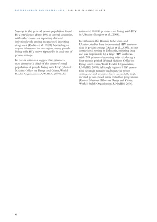 Surveys in the general prison population found
HIV prevalence above 10% in several countries,
with other countries reporting elevated
infection levels among incarcerated injecting
drug users (Dolan et al., 2007). According to
expert informants in the region, many people
living with HIV move repeatedly in and out of
prison settings.
In Latvia, estimates suggest that prisoners
may comprise a third of the country’s total
population of people living with HIV (United
Nations Office on Drugs and Crime,World
Health Organization, UNAIDS, 2008). An
estimated 10 000 prisoners are living with HIV
in Ukraine (Kruglov et al., 2008).
In Lithuania, the Russian Federation and
Ukraine, studies have documented HIV transmis-
sion in prison settings (Dolan et al., 2007). In one
correctional setting in Lithuania, injecting drug
use was responsible for a large HIV outbreak,
with 299 prisoners becoming infected during a
four-month period (United Nations Office on
Drugs and Crime,World Health Organization,
UNAIDS, 2008).Although regional HIV preven-
tion coverage remains inadequate in prison
settings, several countries have successfully imple-
mented prison-based harm reduction programmes
(United Nations Office on Drugs and Crime,
World Health Organization, UNAIDS, 2008).
52
E as t e r n E u r o p e a n d Ce n t r a l A sia | 2 0 0 9 A I D S E p ide m i c u p da t e
 