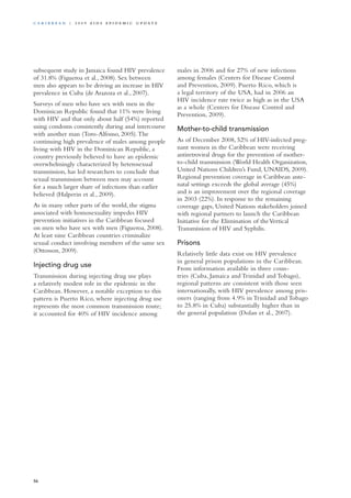 subsequent study in Jamaica found HIV prevalence
of 31.8% (Figueroa et al., 2008). Sex between
men also appears to be driving an increase in HIV
prevalence in Cuba (de Arazoza et al., 2007).
Surveys of men who have sex with men in the
Dominican Republic found that 11% were living
with HIV and that only about half (54%) reported
using condoms consistently during anal intercourse
with another man (Toro-Alfonso, 2005).The
continuing high prevalence of males among people
living with HIV in the Dominican Republic, a
country previously believed to have an epidemic
overwhelmingly characterized by heterosexual
transmission, has led researchers to conclude that
sexual transmission between men may account
for a much larger share of infections than earlier
believed (Halperin et al., 2009).
As in many other parts of the world, the stigma
associated with homosexuality impedes HIV
prevention initiatives in the Caribbean focused
on men who have sex with men (Figueroa, 2008).
At least nine Caribbean countries criminalize
sexual conduct involving members of the same sex
(Ottosson, 2009).
Injecting drug use
Transmission during injecting drug use plays
a relatively modest role in the epidemic in the
Caribbean. However, a notable exception to this
pattern is Puerto Rico, where injecting drug use
represents the most common transmission route;
it accounted for 40% of HIV incidence among
males in 2006 and for 27% of new infections
among females (Centers for Disease Control
and Prevention, 2009). Puerto Rico, which is
a legal territory of the USA, had in 2006 an
HIV incidence rate twice as high as in the USA
as a whole (Centers for Disease Control and
Prevention, 2009).
Mother-to-child transmission
As of December 2008, 52% of HIV-infected preg-
nant women in the Caribbean were receiving
antiretroviral drugs for the prevention of mother-
to-child transmission (World Health Organization,
United Nations Children’s Fund, UNAIDS, 2009).
Regional prevention coverage in Caribbean ante-
natal settings exceeds the global average (45%)
and is an improvement over the regional coverage
in 2003 (22%). In response to the remaining
coverage gaps, United Nations stakeholders joined
with regional partners to launch the Caribbean
Initiative for the Elimination of theVertical
Transmission of HIV and Syphilis.
Prisons
Relatively little data exist on HIV prevalence
in general prison populations in the Caribbean.
From information available in three coun-
tries (Cuba, Jamaica and Trinidad and Tobago),
regional patterns are consistent with those seen
internationally, with HIV prevalence among pris-
oners (ranging from 4.9% in Trinidad and Tobago
to 25.8% in Cuba) substantially higher than in
the general population (Dolan et al., 2007).
56
Ca r i b b ea n | 2 0 0 9 A I D S E p ide m i c u p da t e
 