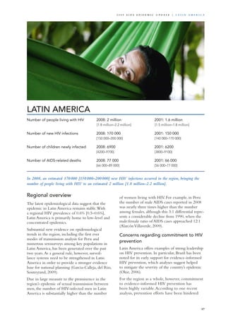 LATIN AMERICA
In 2008, an estimated 170 000 [150 000–200 000] new HIV infections occurred in the region, bringing the
number of people living with HIV to an estimated 2 million [1.8 million–2.2 million].
Regional overview
The latest epidemiological data suggest that the
epidemic in Latin America remains stable.With
a regional HIV prevalence of 0.6% [0.5–0.6%],
Latin America is primarily home to low-level and
concentrated epidemics.
Substantial new evidence on epidemiological
trends in the region, including the first ever
modes of transmission analysis for Peru and
numerous serosurveys among key populations in
Latin America, has been generated over the past
two years.As a general rule, however, surveil-
lance systems need to be strengthened in Latin
America in order to provide a stronger evidence
base for national planning (Garcia-Calleja, del Rio,
Souteyrand, 2009).
Due in large measure to the prominence in the
region’s epidemic of sexual transmission between
men, the number of HIV-infected men in Latin
America is substantially higher than the number
of women living with HIV. For example, in Peru
the number of male AIDS cases reported in 2008
was nearly three times higher than the number
among females, although this 3:1 differential repre-
sents a considerable decline from 1990, when the
male:female ratio of AIDS cases approached 12:1
(AlarcónVillaverde, 2009).
Concerns regarding commitment to HIV
prevention
Latin America offers examples of strong leadership
on HIV prevention. In particular, Brazil has been
noted for its early support for evidence-informed
HIV prevention, which analyses suggest helped
to mitigate the severity of the country’s epidemic
(Okie, 2006).
For the region as a whole, however, commitment
to evidence-informed HIV prevention has
been highly variable.According to one recent
analysis, prevention efforts have been hindered
Number of people living with HIV	 2008: 2 million 	 2001: 1.6 million
	 [1.8 million–2.2 million]	 [1.5 million–1.8 million]		
Number of new HIV infections	 2008: 170 000 	 2001: 150 000
	 [150 000–200 000]	 [140 000–170 000]		
	
Number of children newly infected	 2008: 6900	 2001: 6200	
	 [4200–9700]	 [3800–9100]	 	 	
	
Number of AIDS-related deaths	 2008: 77 000	 2001: 66 000
	 [66 000–89 000]	 [56 000–77 000]
57
2 0 0 9 A I D S E p ide m i c u p da t e | La t i n A m e r i c a
 
