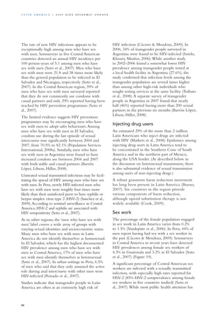 The rate of new HIV infections appears to be
exceptionally high among men who have sex
with men. Serosurveys in five Central American
countries detected an annual HIV incidence per
100 person-years of 5.1 among men who have
sex with men (Soto et al., 2007). Men who have
sex with men were 21.8 and 38 times more likely
than the general population to be infected in El
Salvador and Nicaragua, respectively (Soto et al.,
2007). In the Central American region, 39% of
men who have sex with men surveyed reported
that they do not consistently use condoms with
casual partners and only 29% reported having been
reached by HIV prevention programmes (Soto et
al., 2007).
The limited evidence suggests HIV prevention
programmes may be encouraging men who have
sex with men to adopt safer behaviours.Among
men who have sex with men in El Salvador,
condom use during the last episode of sexual
intercourse rose significantly between 2004 and
2007, from 70.5% to 82.1% (Population Services
International, 2008a). Similarly, men who have
sex with men in Argentina were found to have
increased condom use between 2004 and 2007
with both stable and casual partners (Barrón
López, Libson, Hiller, 2008).
Untreated sexual transmitted infections may be facil-
itating the spread of HIV among men who have sex
with men. In Peru, newly HIV-infected men who
have sex with men were roughly four times more
likely than their uninfected peers to have syphilis or
herpes simplex virus type 2 (HSV-2) (Sanchez et al.,
2009).According to sentinel surveillance in Central
America, HSV-2 and syphilis are associated with
HIV seropositivity (Soto et al., 2007).
As in other regions, the ‘men who have sex with
men’ label covers a wide array of groups with
varying sexual identities and socioeconomic status.
Many men who have sex with men in Latin
America do not identify themselves as homosexual.
In El Salvador, which has the highest documented
HIV prevalence among men who have sex with
men in Central America, 17% of men who have
sex with men identify themselves as heterosexual
(Soto et al., 2007). In urban settings in Peru, 6.5%
of men who said that they only assumed the active
role during anal intercourse with other men were
HIV-infected (Peinado et al., 2007).
Studies indicate that transgender people in Latin
America are often at an extremely high risk of
HIV infection (Cáceres & Mendoza, 2009). In
2006, 34% of transgender people surveyed in
Argentina were found to be HIV-infected (Sotelo,
Khoury, Muiños, 2006).While another study
in 2002–2006 found a somewhat lower HIV
prevalence among transgender people tested at
a local health facility in Argentina (27.6%), the
study confirmed that infection levels among the
transgender population are several times higher
than among other high-risk individuals who
sought testing services at the same facility (Toibaro
et al., 2008).A separate survey of transgender
people in Argentina in 2007 found that nearly
half (46%) reported having more than 200 sexual
partners in the previous six months (Barrón López,
Libson, Hiller, 2008).
Injecting drug users
An estimated 29% of the more than 2 million
Latin Americans who inject drugs are infected
with HIV (Mathers et al., 2008). Epidemics among
injecting drug users in Latin America tend to
be concentrated in the Southern Cone of South
America and in the northern part of Mexico,
along the USA border. (As described below in
the discussion on heterosexual transmission, there
is also substantial evidence of sexual transmission
among users of non-injecting drugs.)
A robust grassroots harm reduction movement
has long been present in Latin America (Bueno,
2007). Six countries in the region provide
various components of harm reduction,
although opioid substitution therapy is not
widely available (Cook, 2009).
Sex work
The percentage of the female population engaged
in sex work in Latin America varies from 0.2%
to 1.5% (Vandepitte et al., 2006). In Peru, 44% of
men report having had sex with a sex worker in
the past (Cáceres & Mendoza, 2009). Serosurveys
in Central America in recent years have detected
HIV prevalences among female sex workers of
4.3% in Guatemala and 3.2% in El Salvador (Soto
et al., 2007) (Figure 19).
A significant percentage of Central American sex
workers are infected with a sexually transmitted
infection, with especially high rates reported for
HSV-2 (85% HSV-2 seroprevalence among female
sex workers in five countries studied) (Soto et
al., 2007).While most public health attention has
60
La t i n A m e r i c a | 2 0 0 9 A I D S E p ide m i c u p da t e
 