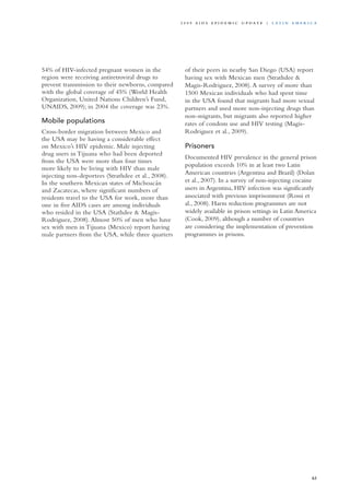 54% of HIV-infected pregnant women in the
region were receiving antiretroviral drugs to
prevent transmission to their newborns, compared
with the global coverage of 45% (World Health
Organization, United Nations Children’s Fund,
UNAIDS, 2009); in 2004 the coverage was 23%.
Mobile populations
Cross-border migration between Mexico and
the USA may be having a considerable effect
on Mexico’s HIV epidemic. Male injecting
drug users in Tijuana who had been deported
from the USA were more than four times
more likely to be living with HIV than male
injecting non-deportees (Strathdee et al., 2008).
In the southern Mexican states of Michoacán
and Zacatecas, where significant numbers of
residents travel to the USA for work, more than
one in five AIDS cases are among individuals
who resided in the USA (Stathdee & Magis-
Rodriguez, 2008).Almost 50% of men who have
sex with men in Tijuana (Mexico) report having
male partners from the USA, while three quarters
of their peers in nearby San Diego (USA) report
having sex with Mexican men (Strathdee &
Magis-Rodriguez, 2008).A survey of more than
1500 Mexican individuals who had spent time
in the USA found that migrants had more sexual
partners and used more non-injecting drugs than
non-migrants, but migrants also reported higher
rates of condom use and HIV testing (Magis-
Rodriguez et al., 2009).
Prisoners
Documented HIV prevalence in the general prison
population exceeds 10% in at least two Latin
American countries (Argentina and Brazil) (Dolan
et al., 2007). In a survey of non-injecting cocaine
users in Argentina, HIV infection was significantly
associated with previous imprisonment (Rossi et
al., 2008). Harm reduction programmes are not
widely available in prison settings in Latin America
(Cook, 2009), although a number of countries
are considering the implementation of prevention
programmes in prisons.
63
2 0 0 9 A I D S E p ide m i c u p da t e | La t i n A m e r i c a
 