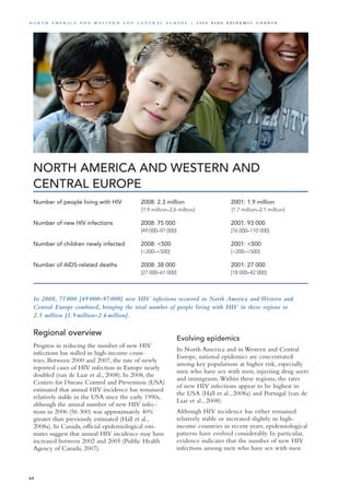 NORTH AMERICA AND WESTERN AND
CENTRAL EUROPE
In 2008, 75 000 [49 000–97 000] new HIV infections occurred in North America and Western and
Central Europe combined, bringing the total number of people living with HIV in these regions to
2.3 million [1.9 million–2.6 million].
Regional overview
Progress in reducing the number of new HIV
infections has stalled in high-income coun-
tries. Between 2000 and 2007, the rate of newly
reported cases of HIV infection in Europe nearly
doubled (van de Laar et al., 2008). In 2008, the
Centers for Disease Control and Prevention (USA)
estimated that annual HIV incidence has remained
relatively stable in the USA since the early 1990s,
although the annual number of new HIV infec-
tions in 2006 (56 300) was approximately 40%
greater than previously estimated (Hall et al.,
2008a). In Canada, official epidemiological esti-
mates suggest that annual HIV incidence may have
increased between 2002 and 2005 (Public Health
Agency of Canada, 2007).
Evolving epidemics
In North America and in Western and Central
Europe, national epidemics are concentrated
among key populations at higher risk, especially
men who have sex with men, injecting drug users
and immigrants.Within these regions, the rates
of new HIV infections appear to be highest in
the USA (Hall et al., 2008a) and Portugal (van de
Laar et al., 2008).
Although HIV incidence has either remained
relatively stable or increased slightly in high-
income countries in recent years, epidemiological
patterns have evolved considerably. In particular,
evidence indicates that the number of new HIV
infections among men who have sex with men
Number of people living with HIV	 2008: 2.3 million	 2001: 1.9 million
	 [1.9 million–2.6 million]	 [1.7 million–2.1 million]		
Number of new HIV infections	 2008: 75 000 	 2001: 93 000
	 [49 000–97 000]	 [76 000–110 000]		
	
Number of children newly infected	 2008: <500	 2001: <500	
	 [<200–<500]	 [<200–<500]	 	 	
	
Number of AIDS-related deaths	 2008: 38 000	 2001: 27 000
	 [27 000–61 000]	 [18 000–42 000]
64
N o r t h A m e r i c a a n d W es t e r n a n d Ce n t r a l E u r o p e | 2 0 0 9 A I D S E p ide m i c u p da t e
 