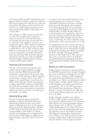 74% between 2000 and 2007 (Health Protection
Agency, 2008b). In Europe overall, the number of
HIV reports among men who have sex with men
increased by 39% between 2003 and 2007 (van
de Laar et al., 2008). Similar trends have been
observed in Canada (Public Health Agency of
Canada, 2007).
The resurgence in HIV among men who have
sex with men in high-income countries is
tied to an increase in sexual risk behaviours.
In Denmark, the percentage of men who have
sex with men who engaged in unsafe sex (i.e.
unprotected anal sex with a partner of unknown
or different HIV serostatus) rose from 26–28%
in 2000–2002 to 33% in 2006 (Cowan & Haff,
2008). In several high-income countries, sharp
increases in diagnoses of sexually transmitted
infections other than HIV have been reported
among men who have sex with men (Health
Protection Agency, 2008b; Centers for Disease
Control and Prevention, 2008c).
Heterosexual transmission
The role of heterosexual transmission varies
notably among national epidemics in high-
income countries.While heterosexual HIV
transmission accounted for 29% of newly diag-
nosed cases of HIV infection in Western Europe,
it represented a majority (53%) of new HIV
diagnoses in Central Europe (van de Laar et al.,
2008). In the USA, the number of new hetero-
sexually acquired HIV infections levelled off in
the 1990s after increasing steeply in the 1980s;
in 2006, heterosexual transmission accounted for
slightly more than one in three new HIV infec-
tions (Hall et al., 2008a).
Injecting drug users
The role of injecting drug use in national
epidemics in Europe and North America has
dramatically declined over the course of the
epidemic.Although more than 30 000 injecting
drug users became infected annually with HIV
in 1984–1986 in the USA, fewer than 10 000
contracted HIV in 2006 (Hall et al., 2008a).
In 2007, injecting drug users accounted for 8%
and 13% of new HIV diagnoses in Western and
Central Europe, respectively (van de Laar et al.,
2008).
In countries that have invested heavily in harm
reduction programmes, reductions in drug-
related HIV transmission have been especially
pronounced. In Switzerland, where transmis-
sion during injecting drug use accounted for
a majority of HIV diagnoses in the late 1980s
(Federal Office of Public Health, 2008), this
mode of transmission accounted for only 4% of
new HIV infections in 2008 (Federal Office of
Public Health, 2009). Similarly, injecting drug
users accounted for 5% of new infections in the
Netherlands in 2007 (van den Broek et al., 2008).
The disproportionate risk of death experienced
by injecting drug users in some settings may also
help to explain the documented declines in HIV
prevalence among drug users.While accounting
for 20.9% of people with diagnosed HIV
infection in New York City in 2007, injecting
drug users accounted for 38.1% of all deaths
among HIV-diagnosed individuals (New York
City Department of Health and Mental Hygiene,
2008).
Mother-to-child transmission
Implementation of measures to prevent mother-
to-child HIV transmission has virtually eliminated
this source of infection in Europe. No new HIV
infections due to mother-to-child transmission
were reported in the Netherlands in 2007 (van
den Broek et al., 2008) or in Switzerland in 2008
(Federal Office of Public Health, 2008). In the
United Kingdom, perinatally exposed infants
accounted for 1.4% of new HIV infections in
2007 (Health Protection Agency, 2008a). For
Europe as a whole, the share of new HIV infec-
tions among newborns approaches nil (van de
Laar et al., 2008).
Similar, although somewhat more modest,
declines in HIV incidence among infants have
been reported in North America. In Canada, the
HIV infection rate among perinatally exposed
infants fell from 22% in 1997 to 3% in 2006
(Public Health Agency of Canada, 2007). In 25
states in the USA with longstanding HIV infec-
tion reporting systems, the number of annual
HIV diagnoses among infants dropped from
130 in 1995 to 64 in 2007 (Centers for Disease
Control and Prevention, 2009). In New York
City, the number of newly diagnosed infants
68
N o r t h A m e r i c a a n d W es t e r n a n d Ce n t r a l E u r o p e | 2 0 0 9 A I D S E p ide m i c u p da t e
 