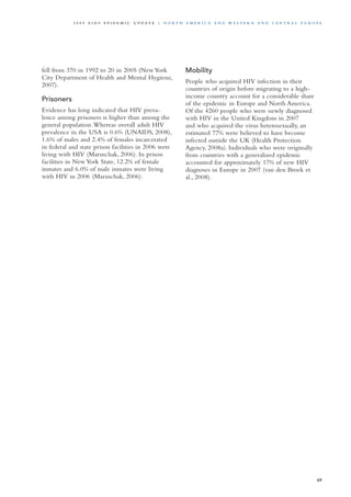 fell from 370 in 1992 to 20 in 2005 (New York
City Department of Health and Mental Hygiene,
2007).
Prisoners
Evidence has long indicated that HIV preva-
lence among prisoners is higher than among the
general population.Whereas overall adult HIV
prevalence in the USA is 0.6% (UNAIDS, 2008),
1.6% of males and 2.4% of females incarcerated
in federal and state prison facilities in 2006 were
living with HIV (Maruschak, 2006). In prison
facilities in New York State, 12.2% of female
inmates and 6.0% of male inmates were living
with HIV in 2006 (Maruschak, 2006).
Mobility
People who acquired HIV infection in their
countries of origin before migrating to a high-
income country account for a considerable share
of the epidemic in Europe and North America.
Of the 4260 people who were newly diagnosed
with HIV in the United Kingdom in 2007
and who acquired the virus heterosexually, an
estimated 77% were believed to have become
infected outside the UK (Health Protection
Agency, 2008a). Individuals who were originally
from countries with a generalized epidemic
accounted for approximately 17% of new HIV
diagnoses in Europe in 2007 (van den Broek et
al., 2008).
69
2 0 0 9 A I D S E p ide m i c u p da t e | N o r t h A m e r i c a a n d W es t e r n a n d Ce n t r a l E u r o p e
 