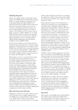 Injecting drug use
Nearly one million people are believed to inject
drugs in the Middle East and North Africa region,
which is a region that plays an important role
in the global drug trade (Abu-Raddad et al.,
2008). Elevated levels of HIV infection have been
detected in networks of drug users in several
countries, including mid-range prevalence esti-
mates among injecting drug users of 11.8% in
Oman, 6.5% in Morocco, 2.9% in Israel, 2.6% in
Egypt and 2.6% in Turkey (Mathers et al., 2008).
National HIV prevalence estimates for injecting
drug users tend to be somewhat lower than the
figures yielded by surveys in specific localities
(World Health Organization, United Nations
Children’s Fund, UNAIDS, 2009).
Data from the available surveys indicate that the
sharing of injecting equipment is common among
drug users in the region. In most countries in the
Middle East and North Africa, most injecting drug
users are infected with hepatitis C. Most injectors
are sexually active, but the level of HIV-related
knowledge is highly variable among drug users in
the region (Abu-Raddad et al., 2008).
Information on service coverage for harm reduc-
tion programmes for injecting drug users in
the region is limited.According to information
provided to WHO in 2009, at least two coun-
tries in the region (Morocco and Oman) offer
needle and syringe programmes, while Oman
also provides opioid substitution therapy (World
Health Organization, United Nations Children’s
Fund, UNAIDS, 2009). Most harm reduc-
tion programmes in the region are limited to
small pilot projects (Iranian National Center for
Addiction Studies, 2008). Morocco reports that
53% of injecting drug users surveyed reported
using sterile equipment the last time they injected,
although only 13% said they used a condom
during their most recent episode of sexual inter-
course (World Health Organization, United
Nations Children’s Fund, UNAIDS, 2009). Few
countries in the region have formally implemented
comprehensive harm reduction efforts.
Men who have sex with men
Although as common as in other regions, sexual
contact between men is highly stigmatized in
the Middle East and North Africa (Abu-Raddad
et al., 2008). Most countries in the region
criminalize same-sex activity between consenting
adults, either through formal statutes or through
the application of sharia laws that mandate death
by stoning for individuals who engage in sodomy
(Ottosson, 2009).
Epidemiological surveys of men who have sex
with men are relatively rare in the Middle East
and North Africa, although available evidence
suggests that this population is heavily affected by
the epidemic. In Sudan, 9.3% of men who clas-
sified themselves as receptive sexual partners of
other men were found to be HIV-infected, with
a somewhat lower prevalence (7.8%) reported
among ‘active’ men who have sex with men (van
Griensven et al., 2009). In Egypt, 6.3% of men
who have sex with men surveyed in 2006 were
living with HIV (Shawky et al., 2009). Using
diverse methodological approaches, Morocco esti-
mates that 4% of men who have sex with men are
HIV-infected, while Lebanon estimates an HIV
prevalence of 1% in this population (World Health
Organization, United Nations Children’s Fund,
UNAIDS, 2009).
Available evidence indicates that many men who
have sex with men in the Middle East and North
Africa also have sex with women (Abu-Raddad et
al., 2008). Only 15% of men who have sex with
men in Jordan reported using a condom during
their most recent episode of anal intercourse
with a male partner (World Health Organization,
United Nations Children’s Fund, UNAIDS, 2009).
According to surveys, a significant percentage of
men who have sex with men also inject drugs and
use non-injecting drugs (Abu-Raddad et al., 2008).
Forty-two per cent of men who have sex with
men in Egypt reported sexual relations with at
least one sex worker (Shawky et al., 2009).
Although there is evidence that some countries
in the region have awakened to the epidemic’s
inroads among men who have sex with men,
service coverage estimates for this population
are limited.According to reports to WHO, 13%
of men who have sex with men in Jordan are
currently reached by prevention services (World
Health Organization, United Nations Children’s
Fund, UNAIDS, 2009).
Sex work
Most studies in the Middle East and North Africa
have failed to detect high levels of HIV infec-
tion among female sex workers. However, surveys
of bar-based female sex workers in Djibouti
73
2 0 0 9 A I D S E p ide m i c u p da t e | Midd l e E as t a n d N o r t h A f r i c a
 
