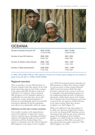 OCEANIA
In 2008, 3900 [2900–5100] new HIV infections occurred in the Oceania region, bringing the total number of
people living with HIV to 59 000 [51 000–68 000].
Regional overview
There is generally a very low HIV prevalence in
Oceania compared with other regions. In the small
island nations that make up most of the countries
in the region, adult HIV prevalence tends to be
well below 0.1%. Likewise, with an estimated
HIV prevalence of 0.2%,Australia’s epidemic is
considerably less severe than those of any other
high-income country. National epidemics in
Oceania are overwhelmingly driven by sexual HIV
transmission, although the specific populations
most affected vary substantially within the region.
Infections on the rise in some countries
One notable exception to the preponderance
of low-level epidemics is Papua New Guinea,
which is experiencing an expanding, generalized
epidemic. Excluding the high-income countries
of Australia and New Zealand, Papua New
Guinea accounted for more than 99% of reported
HIV diagnoses in the region in 2007 (Coghlan
et al., 2009). Reversing the pattern typically seen,
HIV prevalence in Papua New Guinea is higher
in rural areas than in urban settings (National
AIDS Council Secretariat, 2008).The high
prevalence reported in the country’s rural areas
is comparable with epidemiological patterns in
the neighbouring Papua province of Indonesia.
Among the smaller island nations of the Pacific,
New Caledonia, Fiji, French Polynesia and Guam
account for the vast majority of HIV infections
in the region outside Papua New Guinea
(Coghlan et al., 2009) (Figure 27).
While most epidemics in the region appear to
be stable, new infections in Papua New Guinea
are on the rise. Reported HIV infections are also
increasing in Fiji, while the rate of new infections
appears to be declining in New Caledonia
(Coghlan et al., 2009). In Fiji, the number of new
HIV case reports in 2003–2006 was nearly 2.5
times greater than the number reported in 1999–
2002 (Coghlan et al., 2009).
Number of people living with HIV	 2008: 59 000 	 2001: 36 000
	 [51 000–68 000]	 [29 000–45 000]		
Number of new HIV infections	 2008: 3900 	 2001: 5900
	 [2900–5100]	 [4800–7300]		 	
Number of children newly infected	 2008: <500	 2001: <500	
	 [<500–<1000]	 [<200–<500]	 	 	
	
Number of AIDS-related deaths	 2008: 2000 	 2001: <1000
	 [1100–3100]	 [<500–1200]
75
2 0 0 9 A I D S E p ide m i c u p da t e | O c ea n ia
 