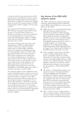 Consistent with the long interval between HIV
seroconversion and symptomatic disease, annual
HIV-related mortality appears to have peaked in
2004, when 2.2 million [1.9 million–2.6 million]
deaths occurred.The estimated number of AIDS-
related deaths in 2008 is roughly 10% lower than
in 2004.
An estimated 430 000 [240 000–610 000] new
HIV infections occurred among children under
the age of 15 in 2008. Most of these new
infections are believed to stem from transmission
in utero, during delivery or post-partum as a
result of breastfeeding.The number of children
newly infected with HIV in 2008 was roughly
18% lower than in 2001.
This report summarizes the latest data on the
epidemiology of HIV.The epidemiological
estimates in this report reflect continued
improvement in national HIV surveillance
systems and estimation methodology (see the
box ‘Deriving HIV estimates’). In 2007–2008,
national household surveys with anonymous
HIV testing components were conducted in
11 countries, including nine in sub-Saharan
Africa. Improvements in HIV surveillance and
information systems not only provide a clearer,
more reliable picture of the epidemic at the
global, regional and country levels but are
also helping national governments and other
stakeholders to tailor AIDS responses in order to
maximize the impact on public health.
The epidemic appears to have stabilized in most
regions, although prevalence continues to increase
in Eastern Europe and Central Asia and in other
parts of Asia due to a high rate of new HIV
infections. Sub-Saharan Africa remains the most
heavily affected region, accounting for 71% of
all new HIV infections in 2008.The resurgence
of the epidemic among men who have sex with
men in high-income countries is increasingly
well-documented. Differences are apparent in all
regions, with some national epidemics continuing
to expand even as the overall regional HIV
incidence stabilizes.
Key themes of the 2009 AIDS
epidemic update
This report is divided into separate chapters that
summarize epidemiological trends in individual
regions.While regional differences remain, several
themes are discernible:
	 AIDS continues to be a major global health priority.
Although important progress has been
achieved in preventing new HIV infections
and in lowering the annual number of AIDS-
related deaths, the number of people living
with HIV continues to increase.AIDS-related
illnesses remain one of the leading causes of
death globally and are projected to continue as
a significant global cause of premature
mortality in the coming decades (World
Health Organization, 2008).Although AIDS is
no longer a new syndrome, global solidarity in
the AIDS response will remain a necessity.
	 There is geographic variation between and within
countries and regions. Although this report
focuses considerable attention on national
trends, there are often large variations in HIV
prevalence and epidemiological patterns within
countries.The substantial diversity of national
epidemics underscores not only the need to
tailor prevention strategies to local needs but
also the importance of decentralizing AIDS
responses.
	 The epidemic is evolving. Epidemic patterns can
change over time.As the regional profiles in
this report highlight, national epidemics
throughout the world are experiencing impor-
tant transitions. In Eastern Europe and Central
Asia, epidemics that were once characterized
primarily by transmission among injecting
drug users are now increasingly characterized
by significant sexual transmission, while in
parts of Asia epidemics are becoming increas-
ingly characterized by significant transmission
among heterosexual couples.
	 There is evidence of successes in HIV prevention.
There is growing evidence of HIV prevention
successes in diverse settings. In five countries
where two recent national household surveys
8
i n t r o d u c t i o n | 2 0 0 9 A I D S E p ide m i c u p da t e
 