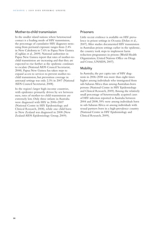 Mother-to-child transmission
In the smaller island nations where heterosexual
contact is a leading mode of HIV transmission,
the percentage of cumulative HIV diagnoses stem-
ming from perinatal exposure ranges from 2.4%
in New Caledonia to 7.6% in Papua New Guinea
(Coghlan et al., 2009). National authorities in
Papua New Guinea report that rates of mother-to-
child transmission are increasing and that they are
expected to rise further as the epidemic continues
to escalate (National AIDS Council Secretariat,
2008). Papua New Guinea has taken steps to
expand access to services to prevent mother-to-
child transmission, but prevention coverage in
antenatal settings was only 2.3% in 2007 (National
AIDS Council Secretariat, 2008).
In the region’s larger high-income countries,
with epidemics primarily driven by sex between
men, rates of mother-to-child transmission are
extremely low. Only three infants in Australia
were diagnosed with HIV in 2006–2007
(National Centre in HIV Epidemiology and
Clinical Research, 2008), while one child born
in New Zealand was diagnosed in 2008 (New
Zealand AIDS Epidemiology Group, 2009).
Prisoners
Little recent evidence is available on HIV preva-
lence in prison settings in Oceania (Dolan et al.,
2007).After studies documented HIV transmission
in Australian prison settings earlier in the epidemic,
the country took steps to implement harm
reduction programmes in prisons (World Health
Organization, United Nations Office on Drugs
and Crime, UNAIDS, 2007).
Mobility
In Australia, the per capita rate of HIV diag-
nosis in 2006–2008 was more than eight times
higher among individuals who immigrated from
sub-Saharan Africa than among Australian-born
persons (National Centre in HIV Epidemiology
and Clinical Research, 2009).Among the relatively
small percentage of heterosexually acquired cases
of HIV infection reported in Australia between
2004 and 2008, 59% were among individuals born
in sub-Saharan Africa or among individuals with
sexual partners born in a high-prevalence country
(National Centre in HIV Epidemiology and
Clinical Research, 2009).
80
O c ea n ia | 2 0 0 9 A I D S E p ide m i c u p da t e
 