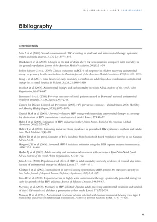 INTRODUCTION
Attia S et al. (2009). Sexual transmission of HIV according to viral load and antiretroviral therapy: systematic
review and meta-analysis. AIDS, 23:1397–1404.
Bhaskaran K et al. (2008). Changes in the risk of death after HIV seroconversion compared with mortality in
the general population. Journal of the American Medical Association, 300(1):51–59.
Bolton-Moore C et al. (2007). Clinical outcomes and CD4 cell response in children receiving antiretroviral
therapy at primary health care facilities in Zambia. Journal of the American Medical Association, 298(16):1888–1899.
Bong C et al. (2007). Risk factors for early mortality in children on adult fixed-dose combination antiretroviral
therapy in a central hospital in Malawi. AIDS, 21:1805–1810.
Boulle A et al. (2008).Antiretroviral therapy and early mortality in South Africa. Bulletin of the World Health
Organization, 86:678–687.
Bussmann H et al. (2008). Five-year outcomes of initial patients treated in Botswana’s national antiretroviral
treatment program. AIDS, 22(17):2303–2311.
Centers for Disease Control and Prevention (2008). HIV prevalence estimates—United States, 2006. Morbidity
and Mortality Weekly Report, 57(39):1073–1076.
Granich RM et al. (2009). Universal voluntary HIV testing with immediate antiretroviral therapy as a strategy
for elimination of HIV transmission: a mathematical model. Lancet, 373:48–57.
Hall HI et al. (2008). Estimation of HIV incidence in the United States. Journal of the American Medical
Association, 300(5):520–529.
Hallett T et al. (2008). Estimating incidence from prevalence in generalised HIV epidemics: methods and valida-
tion. PLoS Medicine, 5(4):e80.
Hallett TB et al. (in press). Estimates of HIV incidence from household-based prevalence surveys in sub-Saharan
Africa. AIDS.
Hargrove JW et al. (2008). Improved HIV-1 incidence estimates using the BED capture enzyme immunoassay.
AIDS, 22:511–518.
Herbst AJ et al. (2009).Adult mortality and antiretroviral treatment roll-out in rural KwaZulu-Natal, South
Africa. Bulletin of the World Health Organization, 87:754–762.
Jahn A et al. (2008). Population-level effect of HIV on adult mortality and early evidence of reversal after intro-
duction of antiretroviral therapy in Malawi. Lancet, 371:1603–1611.
Kilsztajn S et al. (2007). Improvement in survival among symptomatic AIDS patients by exposure category in
Sao Paulo. Journal of Acquired Immune Deficiency Syndromes, 45(3):342–347.
LimaVD et al. (2008). Expanded access to highly active antiretroviral therapy: a potentially powerful strategy to
curb the growth of the HIV epidemic. Journal of Infectious Diseases, 198:59–67.
Mermin J et al. (2008). Mortality in HIV-infected Ugandan adults receiving antiretroviral treatment and survival
of their HIV-uninfected children: a prospective cohort study. Lancet, 371:752–759.
Musicco M et al. (1994).Antiretroviral treatment of men infected with human immunodeficiency virus type 1
reduces the incidence of heterosexual transmission. Archives of Internal Medicine, 154(17):1971–1976.
Bibliography
85
2 0 0 9 A I D S E p ide m i c u p da t e | Bi b l i o g r a p h y
 