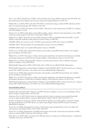 Ou C et al. (2007). Identification of HIV-1 infected infants and young children using real-time RT PCR and
dried blood spots from Uganda and Cameroon. Journal of Virological Methods, 144:109–144.
Phillips AN et al. (2007). HIV in the UK 1980–2006: reconstruction using a model of HIV infection and the
effect of antiretroviral therapy. HIV Medicine, 8:536–546.
Schüpbach J et al. (2007).Assessment of recent HIV-1 infection by a line immunoassay for HIV-1/2 confirma-
tion. PLoS Medicine, 4:e343.
Shisana O et al. (2009). South African national HIV prevalence, incidence, behaviour and communications survey 2008: a
turning tide among teenagers? Cape Town, South Africa, HSRC Press.
Suligoi B et al. (2007). Detection of recent HIV infections in African individuals infected by HIV-1 non-B
subtypes using HIV antibody avidity. Journal of Clinical Virology, 41:288–292.
UNAIDS (2009). Joint action for results: UNAIDS outcome framework 2009–2011. Geneva, UNAIDS.
UNAIDS (2007). Practical guidelines for intensifying HIV prevention. Geneva, UNAIDS.
UNAIDS (2008). Report on the global AIDS epidemic. Geneva, UNAIDS.
Violari A et al. (2008). Early antiretroviral therapy and mortality among HIV-infected infants. New England
Journal of Medicine, 359:2233–2244.
Walker AS et al. (2007).The impact of daily cotrimoxazole prophylaxis and antiretroviral therapy on mortality
and hospital admissions in HIV-infected Zambian children. Clinical Infectious Diseases, 44:1361–1367.
Williams B et al. (2001). Estimating HIV incidence rates from age prevalence data in epidemic situations.
Statistics in Medicine, 20(13):2003–2016.
World Health Organization (2008). World health statistics 2008. Geneva,World Health Organization.
World Health Organization, United Nations Children’s Fund, UNAIDS (2009). Towards universal access: scaling up
priority HIV/AIDS interventions in the health sector. Geneva,World Health Organization.
Violari A et al. (2008). Early antiretroviral therapy and mortality among HIV-infected infants. New England
Journal of Medicine, 359:2233–2244.
Walker AS et al. (2007).The impact of daily cotrimoxazole prophylaxis and antiretroviral therapy on mortality
and hospital admissions in HIV-infected Zambian children. Clinical Infectious Diseases, 44:1361–1367.
World Health Organization, United Nations Children’s Fund, UNAIDS (2009). Towards universal access: scaling up
priority HIV/AIDS interventions in the health sector. Geneva,World Health Organization.
Sub-saharan Africa
Adelekan ML, Lawal RA (2006). Drug use and HIV infection in Nigeria: a review of recent findings. African
Journal of Drug & Alcohol Studies, 5(2):118–129.
Andersson N et al. (2007). Risk factors for domestic physical violence: national cross-sectional household
surveys in eight southern African countries. BMC Women’s Health, DOI:10.1186/1472-6874-7-11.
Asiimwe A, Koleros A, Chapman J (2009). Understanding the dynamics of the HIV epidemic in Rwanda: modeling
the expected distribution of new HIV infections by exposure group. Kigali, National AIDS Control Commission,
MEASURE Evaluation.
Auvert B et al. (2008). Estimating the resources needed and savings anticipated from roll-out of adult male
circumcision in sub-Saharan Africa. PLoS ONE, 3(8):e2679.
Auvert B et al. (2005). Randomized, controlled intervention trial of male circumcision for reduction of HIV
infection risk: the ANRS 1265 trial. PLoS Medicine, 2:e298.
Bailey RC et al. (2007). Male circumcision for HIV prevention in young men in Kisumu, Kenya: a randomised
controlled trial. Lancet, 369:643–656.
86
Bi b l i o g r a p h y | 2 0 0 9 A I D S E p ide m i c u p da t e
 
