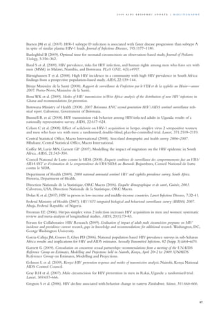 Baeten JM et al. (2007). HIV-1 subtype D infection is associated with faster disease progression than subtype A
in spite of similar plasma HIV-1 loads. Journal of Infectious Diseases, 195:1177–1180.
Banleghbal B (2009). Optimal time for neonatal circumcision: an observation-based study. Journal of Pediatric
Urology, 5:356–362.
Baral S et al. (2009). HIV prevalence, risks for HIV infection, and human rights among men who have sex with
men (MSM) in Malawi, Namibia, and Botswana. PLoS ONE, 4(3):e4997.
Bärnighausen T et al. (2008). High HIV incidence in a community with high HIV prevalence in South Africa:
findings from a prospective population-based study. AIDS, 22:139–144.
Bénin Ministère de la Santé (2008). Rapport de surveillance de l’infection par le VIH et de la syphilis au Bénin—annee
2007. Porto-Novo, Ministère de la Santé.
Bosu WK et al. (2009). Modes of HIV transmission in West Africa: analysis of the distribution of new HIV infections in
Ghana and recommendations for prevention.
Botswana Ministry of Health (2008). 2007 Botswana ANC second generation HIV/AIDS sentinel surveillance tech-
nical report. Gaborone, Government of Botswana.
Bunnell R et al. (2008). HIV transmission risk behavior among HIV-infected adults in Uganda: results of a
nationally representative survey. AIDS, 22:617–624.
Celum C et al. (2008). Effect of acilclovir on HIV-1 acquisition in herpes simplex virus 2 seropositive women
and men who have sex with men: a randomised, double-blind, placebo-controlled trial. Lancet, 371:2109–2119.
Central Statistical Office, Macro International (2008). Swaziland demographic and health survey 2006–2007.
Mbabane, Central Statistical Office, Macro International.
Coffee M, Lurie MN, Garnett GP (2007). Modelling the impact of migration on the HIV epidemic in South
Africa. AIDS, 21:343–350.
Conseil National de Lutte contre le SIDA (2008). Enquete combinee de surveillance des comportmements face au VIH/
SIDA/IST et d’estimation de la sereporevalence du VIH/SIDA au Burundi. Bujumbura, Conseil National de Lutte
contre le SIDA.
Department of Health (2009). 2008 national antenatal sentinel HIV and syphilis prevalence survey, South Africa.
Pretoria, Department of Health.
Direction Nationale de la Statistique, ORC Macro (2006). Enquête démographique et de santé, Guinée, 2005.
Calverton, USA, Direction Nationale de la Statistique, ORC Macro.
Dolan K et al. (2007). HIV in prison in low-income and middle-income countries. Lancet Infectious Diseases, 7:32–41.
Federal Ministry of Health (2007). HIV/STI integrated biological and behavioral surveillance survey (IBBSS) 2007.
Abuja, Federal Republic of Nigeria.
Freeman EE (2006). Herpes simplex virus 2 infection increases HIV acquisition in men and women: systematic
review and meta-analysis of longitudinal studies. AIDS, 20(1):73–83.
Forum for Collaborative HIV Research (2009). Evaluation of impact of adult male circumcision programs on HIV
incidence and prevalence: current research, gaps in knowledge and recommendations for additional research. Washington, DC,
George Washington University.
Garcia-Calleja JM, Gouws E, Ghys PD (2006). National population based HIV prevalence surveys in sub-Saharan
Africa: results and implications for HIV and AIDS estimates. SexuallyTransmitted Infections, 82 (Supp. 3):iii64–iii70.
Garnett G (2009). Consultation on concurrent sexual partnerships: recommendations from a meeting of the UNAIDS
Reference Group on Estimates, Modelling and Projections held in Nairobi, Kenya,April 20–21st 2009. UNAIDS
Reference Group on Estimates, Modelling and Projections.
Gelmon L et al. (2009). Kenya: HIV prevention response and modes of transmission analysis. Nairobi, Kenya National
AIDS Control Council.
Gray RH et al. (2007). Male circumcision for HIV prevention in men in Rakai, Uganda: a randomised trial.
Lancet, 369:657–666.
Gregson S et al. (2006). HIV decline associated with behavior change in eastern Zimbabwe. Science, 311:664–666.
87
2 0 0 9 A I D S E p ide m i c u p da t e | Bi b l i o g r a p h y
 