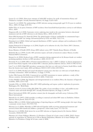 Gouws E et al. (2006). Short term estimates of adult HIV incidence by mode of transmission: Kenya and
Thailand as examples. Sexually Transmitted Infections, 82 (Supp. 3):iii51–iii55.
Gouws E et al. (2008).The epidemiology of HIV infection among young people aged 15–24 years in southern
Africa. AIDS, 22 (Supp. 4):S5–S16.
Hallett TB et al. (in press). Estimates of HIV incidence from household-based prevalence surveys in sub-Saharan
Africa. AIDS.
Hargreaves JR et al. (2008). Systematic review exploring time trends in the association between educational
attainment and risk of HIV infection in sub-Saharan Africa. AIDS, 22:403–414.
Hauri AM,Armstrong GL, HutinYJ (2004).The global burden of disease attributable to contaminated injec-
tions given in health care settings. International Journal of STDs and AIDS, 15(1):7–16.
Hemelaar J et al. (2006). Global and regional distribution of HIV-1 genetic subtypes and recombinants in 2004.
AIDS, 20:W13–W23.
Institut National de la Statistique et al. (2006) Enquête sur les indicateurs du sida, Côte d’Ivoire 2005. Calverton,
USA, Macro International.
Kenya Ministry of Health (2009). Kenya AIDS indicator survey 2007. Nairobi, Kenya Ministry of Health.
Khobotlo M et al. (2009). Lesotho: HIV prevention response and modes of transmission analysis. Maseru, Lesotho
National AIDS Commission.
Kimani J et al. (2008). Reduced rates of HIV acquisition during unprotected sex by Kenyan female sex workers
predating population declines in HIV prevalence. AIDS, 22:131–137.
Kiwanuka N et al. (2008). Effect of human immunodeficiency type 1 (HIV-1) subtype on disease progression in
persons from Rakai, Uganda, with incident HIV-1 infection. Journal of Infectious Diseases, DOI:10.1086/527416.
Lane T et al. (2009). High HIV prevalence among men who have sex with men in Soweto, South Africa: results
from the Soweto men’s study. AIDS and Behavior, DOI:10.1007/s10461-009-9598-y.
Lane T et al. (2008).Alcohol and sexual risk behavior among men who have sex with men in South African
township communities. AIDS and Behavior, 12 (Supp. 1):78–85.
Leclerc PM, Garenne M (2008). Commercial sex and HIV transmission in mature epidemics: a study of five
African countries. International Journal of STD & AIDS, 19:660–664.
Leclerc-Madlala S (2008).Age-disparate and intergenerational sex in southern Africa: the dynamics of hypervul-
nerability. AIDS, 22:S17–S22.
Lowndes CM et al. (2008). West Africa HIV/AIDS epidemiology and response synthesis: implications for prevention.
Washington, DC, World Bank.
Lyerla R, Gouws E, Garcia-Calleja JM (2008).The quality of sero-surveillance in low- and middle-income
countries: status and trends through 2007. Sexually Transmitted Infections, 84 (Supp. 1): i85–i91.
Macro International (2008). HIV prevalence estimates from the demographic and health surveys. Calverton, USA,
Macro International.
Marinda E et al. (2007). Child mortality according to maternal and infant HIV status in Zimbabwe. Pediatric
Infectious Disease Journal, 26(6):519–526.
Mathers BM et al. (2008). Global epidemiology of injecting drug use and HIV among people who inject drugs:
a systematic review. Lancet, 372:1733–1745.
Mermin J et al. (2008a). Mortality in HIV-infected Ugandan adults receiving antiretroviral treatment and
survival of their HIV-uninfected children: a prospective cohort study. Lancet, 371:752–759.
Mermin J et al. (2008b). Risk factors for recent HIV infection in Uganda. Journal of the American Medical
Association, 300(5):540–549.
Ministère de la Santé Publique, Ministère à la Présidence Chargé de la Lutte contre le SIDA. (2002). Enquete
nationale de seroprevalence de l’infection par le VIH au Burundi. Bujumbura, Ministère de la Santé Publique and
Ministère à la Présidence Chargé de la Lutte contre le SIDA.
88
Bi b l i o g r a p h y | 2 0 0 9 A I D S E p ide m i c u p da t e
 
