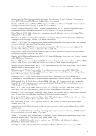 Ministère du Plan, Macro International (2008). Enquête démographique et de santé, République Démocratique du
Congo 2007. Calverton, USA, Ministère du Plan, Macro International.
Ministry of Health and Social Welfare (2009). Report of the 11th round of the Swaziland HIV sentinel surveillance.
Final report 2008. Swaziland Ministry of Health and Social Welfare.
MishraV, Bignami-Van Assche S (2009). Concurrent sexual partnerships and HIV infection: evidence from national
population-based surveys. DHS Working Papers No. 62. Calverton, USA, Macro International.
MishraVR et al. (2007). HIV infection does not disproportionately affect the poorer in sub-Saharan Africa.
AIDS, 21 (Supp. 7):S17–S28.
MishraV et al. (2008a). Evaluating HIV seroprevalence estimates from Ethiopia: further analysis of the 2005 Ethiopia
demographic and health survey. Calverton, USA, Macro International.
MishraV et al. (2008b). The association between medical injections and prevalent HIV infection: evidence from a national
sero-survey in Uganda. Calverton, USA, Macro International.
Morris M, Kretzchmar M (2000).A microsimulation study of the effect of concurrent partnerships on the
spread of HIV in Uganda. Mathematical Population Studies, 8(2):109.
Mngadi S et al. (2009) Swaziland: HIV prevention response and modes of transmission analysis. Mbabane, National
Emergency Response Council on HIV/AIDS.
National AIDS/STI Control Programme (2009). 2007 Kenya AIDS indicator survey: final report. Nairobi, National
AIDS/STI Control Programme.
National AIDS Control Council, National AIDS/STI Control Programme. Sentinel surveillance of HIV and AIDS
in Kenya 2006. Nairobi, National AIDS Control Council, National AIDS/STI Control Programme.
National Bureau of Statistics, ORC Macro (2005). Tanzania demographic and health survey 2004–5. Dar es Salaam,
National Bureau of Statistics, ORC Macro.
Ndayirague A et al. (2008a). Enquete combinee de surveillance des comportements face au VIH/SIDA/IST et
d’estimation de la seroprevalence du VIH/SIDA au Burundi: rapport provisoire chez les hommes en tenue. Bujumbura,
Conseil National de Lutte contre le SIDA.
Ndayirague A et al. (2008b). Enquete combinee de surveillance des comportements face au VIH/SIDA/IST et
d’estimation de la seroprevalence du VIH/SIDA au Burundi. Bujumbura, Conseil National de Lutte contre le SIDA.
Odek-Ogunde M et al. (2004). Seroprevalence of HIV, HBC and HCV in injecting drug users in Nairobi,
Kenya:World Health Organization drug injecting study phase II findings. XV International Conference on
AIDS, Bangkok.Abstract WePeC6001.
Opio A et al. (2008).Trends in HIV-related behaviors and knowledge in Uganda, 1989–2005: evidence of a
shift toward more risk-taking behaviors. Journal of Acquired Immune Deficiency Syndromes, 49:320–326.
Ottosson D (2009). State-sponsored homophobia: a world survey of laws prohibiting same sex activity between consenting
adults. Brussels, International Lesbian, Gay, Bisexual,Trans and Intersex Association.
Parry C et al. (2008). Rapid assessment of drug-related HIV risk among men who have sex with men in three
South African cities. Drug and Alcohol Dependence, 95(1):45–53.
Piot P, Greener R, Russell S (2007). Squaring the circle:AIDS, poverty, and human development. PLoS
Medicine, 4(10):e314.
Sander EJ et al. (2007). HIV-1 infection in high risk men who have sex with men in Mobasa, Kenya. AIDS,
21:2513–2520.
Sherr L et al. (2007).Voluntary counselling and testing: uptake, impact on sexual behaviour, and HIV incidence
in a rural Zimbabwean cohort. AIDS, 21:851–860.
Shisana O et al. (2009). South African national HIV prevalence, incidence, behaviour and communications survey 2008: a
turning tide among teenagers? Cape Town, South Africa, HSRC Press.
Smith AD et al. (2009). Men who have sex with men and HIV/AIDS in sub-Saharan Africa. Lancet,
DOI:10.1016/S0140-6736(09)61118-1.
Stover J et al. (2008). Estimated HIV trends and program effects in Botswana. PLoS ONE, 3(11):e3729.
89
2 0 0 9 A I D S E p ide m i c u p da t e | Bi b l i o g r a p h y
 