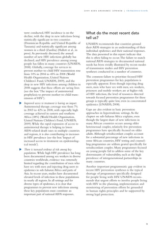 were conducted, HIV incidence is on the
decline, with the drop in new infections being
statistically significant in two countries
(Dominican Republic and United Republic of
Tanzania) and statistically significant among
women in a third (Zambia) (Hallett et al., in
press).As previously discussed, the annual
number of new HIV infections globally has
declined, and HIV prevalence among young
people has fallen in many countries (UNAIDS,
2008). Globally, coverage for services to
prevent mother-to-child HIV transmission rose
from 10% in 2004 to 45% in 2008 (World
Health Organization, United Nations
Children’s Fund, UNAIDS, 2009), and the
drop in new HIV infections among children in
2008 suggests that these efforts are saving lives
(see the box ‘The impact of antiretroviral
prophylaxis to prevent mother-to-child trans-
mission of HIV’).
	 Improved access to treatment is having an impact.
Antiretroviral therapy coverage rose from 7%
in 2003 to 42% in 2008, with especially high
coverage achieved in eastern and southern
Africa (48%) (World Health Organization,
United Nations Children’s Fund, UNAIDS,
2009).While the rapid expansion of access to
antiretroviral therapy is helping to lower
AIDS-related death rates in multiple countries
and regions, it is also contributing to increases
in HIV prevalence (see the box ‘Impact of
increased access to treatment on epidemiolog-
ical trends’).
	 There is increased evidence of risk among key
populations. While high HIV prevalence has long
been documented among sex workers in diverse
countries worldwide, evidence was extremely
limited regarding the contribution of men who
have sex with men and injecting drug users to
epidemics in sub-Saharan Africa and parts of
Asia. In recent years, studies have documented
elevated levels of infection in these populations
in nearly all regions. In all settings and for
diverse types of epidemics, it is clear that
programmes to prevent new infections among
these key populations must constitute an
important part of national AIDS responses.
What do the most recent data
tell us?
UNAIDS recommends that countries ground
their AIDS strategies in an understanding of their
individual epidemics and their national responses.
The data presented in this report indicate that
this is often failing to occur.The failure to match
national AIDS strategies to documented national
needs has been vividly illustrated by recent modes
of transmission studies and HIV prevention
syntheses conducted in a number of countries.
The common failure to prioritize focused HIV
prevention programmes for key populations is
especially apparent. Even though injecting drug
users, men who have sex with men, sex workers,
prisoners and mobile workers are at higher risk
of HIV infection, the level of resources directed
towards focused prevention programmes for these
groups is typically quite low, even in concentrated
epidemics (UNAIDS, 2008).
Gaps are also evident in basic prevention
approaches in hyperendemic settings.As the
chapter on sub-Saharan Africa explains, even
though the largest share of new infections in
many African countries occurs among older
heterosexual couples, relatively few prevention
programmes have specifically focused on older
adults.Although serodiscordant couples account
for a substantial percentage of new infections in
some African countries, HIV testing and counsel-
ling programmes are seldom geared specifically for
serodiscordant couples. Many programmes focused
on young people fail to address some of the key
determinants of vulnerability, such as the high
prevalence of intergenerational partnerships in
many countries.
Another important programmatic gap evident in
recent HIV prevention syntheses is the typical
shortage of programmes specifically designed
for people living with HIV. UNAIDS recom-
mends that urgent efforts to involve people living
with HIV in the planning, implementation and
monitoring of prevention efforts be grounded
in human rights principles and be supported by
strong legal protection.
9
2 0 0 9 A I D S E p ide m i c u p da t e | i n t r o d u c t i o n
 