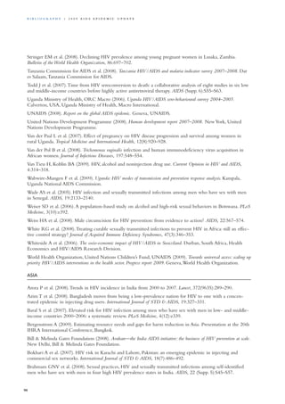 Stringer EM et al. (2008). Declining HIV prevalence among young pregnant women in Lusaka, Zambia.
Bulletin of the World Health Organization, 86:697–702.
Tanzania Commission for AIDS et al. (2008). Tanzania HIV/AIDS and malaria indicator survey 2007–2008. Dar
es Salaam,Tanzania Commission for AIDS.
Todd J et al. (2007).Time from HIV seroconversion to death: a collaborative analysis of eight studies in six low
and middle-income countries before highly active antiretroviral therapy. AIDS (Supp. 6):S55–S63.
Uganda Ministry of Health, ORC Macro (2006). Uganda HIV/AIDS sero-behavioural survey 2004–2005.
Calverton, USA, Uganda Ministry of Health, Macro International.
UNAIDS (2008). Report on the global AIDS epidemic. Geneva, UNAIDS.
United Nations Development Programme (2008). Human development report 2007–2008. NewYork, United
Nations Development Programme.
Van der Paal L et al. (2007). Effect of pregnancy on HIV disease progression and survival among women in
rural Uganda. Tropical Medicine and International Health, 12(8):920–928.
Van der Pol B et al. (2008). Trichomonas vaginalis infection and human immunodeficiency virus acquisition in
African women. Journal of Infectious Diseases, 197:548–554.
Van Tieu H, Koblin BA (2009). HIV, alcohol and noninjection drug use. Current Opinion in HIV and AIDS,
4:314–318.
Wabwire-Mangen F et al. (2009). Uganda: HIV modes of transmission and prevention response analysis. Kampala,
Uganda National AIDS Commission.
Wade AS et al. (2005). HIV infection and sexually transmitted infections among men who have sex with men
in Senegal. AIDS, 19:2133–2140.
Weiser SD et al. (2006).A population-based study on alcohol and high-risk sexual behaviors in Botswana. PLoS
Medicine, 3(10):e392.
Weiss HA et al. (2008). Male circumcision for HIV prevention: from evidence to action? AIDS, 22:567–574.
White RG et al. (2008).Treating curable sexually transmitted infections to prevent HIV in Africa: still an effec-
tive control strategy? Journal of Acquired Immune Deficiency Syndromes, 47(3):346–353.
Whiteside A et al. (2006). The socio-economic impact of HIV/AIDS in Swaziland. Durban, South Africa, Health
Economics and HIV/AIDS Research Division.
World Health Organization, United Nations Children’s Fund, UNAIDS (2009). Towards universal access: scaling up
priority HIV/AIDS interventions in the health sector. Progress report 2009. Geneva,World Health Organization.
ASIA
Arora P et al. (2008).Trends in HIV incidence in India from 2000 to 2007. Lancet, 372(9635):289–290.
Azim T et al. (2008). Bangladesh moves from being a low-prevalence nation for HIV to one with a concen-
trated epidemic in injecting drug users. International Journal of STD & AIDS, 19:327–331.
Baral S et al. (2007). Elevated risk for HIV infection among men who have sex with men in low- and middle-
income countries 2000–2006: a systematic review. PLoS Medicine, 4(12):e339.
Bergenstrom A (2009). Estimating resource needs and gaps for harm reduction in Asia. Presentation at the 20th
IHRA International Conference, Bangkok.
Bill & Melinda Gates Foundation (2008). Avahan—the India AIDS initiative: the business of HIV prevention at scale.
New Delhi, Bill & Melinda Gates Foundation.
Bokhari A et al. (2007). HIV risk in Karachi and Lahore, Pakistan: an emerging epidemic in injecting and
commercial sex networks. International Journal of STD & AIDS, 18(7):486–492.
Brahmam GNV et al. (2008). Sexual practices, HIV and sexually transmitted infections among self-identified
men who have sex with men in four high HIV prevalence states in India. AIDS, 22 (Supp. 5):S45–S57.
90
Bi b l i o g r a p h y | 2 0 0 9 A I D S E p ide m i c u p da t e
 
