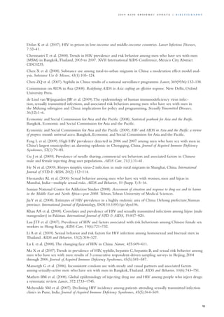 Dolan K et al. (2007). HIV in prison in low-income and middle-income countries. Lancet Infectious Diseases,
7:32–41.
Chemnasiri T et al. (2008).Trends in HIV prevalence and risk behavior among men who have sex with men
(MSM) in Bangkok,Thailand, 2003 to 2007. XVII International AIDS Conference, Mexico City.Abstract
CDC0235.
Chen X et al. (2008). Substance use among rural-to-urban migrants in China: a moderation effect model anal-
ysis. Substance Use & Misuse, 43(1):105–124.
Chen ZQ et al. (2007). Syphilis in China: results of a national surveillance programme. Lancet, 369(9556):132–138.
Commission on AIDS in Asia (2008). Redefining AIDS in Asia: crafting an effective response. New Delhi, Oxford
University Press.
de Lind van Wijngaarden JW et al. (2009).The epidemiology of human immunodeficiency virus infec-
tion, sexually transmitted infections, and associated risk behaviors among men who have sex with men in
the Mekong subregion and China: implications for policy and programming. Sexually Transmitted Diseases,
36(12):1–6.
Economic and Social Commission for Asia and the Pacific (2008). Statistical yearbook for Asia and the Pacific.
Bangkok, Economic and Social Commission for Asia and the Pacific.
Economic and Social Commission for Asia and the Pacific (2009). HIV and AIDS in Asia and the Pacific: a review
of progress towards universal access. Bangkok, Economic and Social Commission for Asia and the Pacific.
Feng L et al. (2009). High HIV prevalence detected in 2006 and 2007 among men who have sex with men in
China’s largest municipality: an alarming epidemic in Chongqing, China. Journal of Acquired Immune Deficiency
Syndromes, 52(1):79–85.
Gu J et al. (2009). Prevalence of needle sharing, commercial sex behaviors and associated factors in Chinese
male and female injecting drug user populations. AIDS Care, 21(1):31–41.
He N et al. (2009). Herpes simplex virus-2 infection in male rural migrants in Shanghai, China. International
Journal of STD & AIDS, 20(2):112–114.
Hernandez AL et al. (2006) Sexual behavior among men who have sex with women, men and hijras in
Mumbai, India—multiple sexual risks. AIDS and Behavior, 10 (Supp. 1):5–16.
Iranian National Center for Addiction Studies (2008). Assessment of situation and response to drug use and its harms
in the Middle East and North Africa—year 2008. Tehran,Tehran University of Medical Sciences.
JiaY et al. (2008). Estimates of HIV prevalence in a highly endemic area of China: Dehong prefecture,Yunnan
province. International Journal of Epidemiology, DOI:10.1093/ije/dyn196.
Khan AA et al. (2008). Correlates and prevalence of HIV and sexually transmitted infections among hijras (male
transgenders) in Pakistan. International Journal of STD & AIDS, 19:817–820.
Lau JTF et al. (2007). Prevalence of HIV and factors associated with risk behaviours among Chinese female sex
workers in Hong Kong. AIDS Care, 19(6):721–732.
Li A et al. (2009). Sexual behavior and risk factors for HIV infection among homosexual and bisexual men in
Thailand. AIDS and Behavior, 13(2):318–327.
Lu L et al. (2008).The changing face of HIV in China. Nature, 455:609–611.
Ma X et al (2007).Trends in prevalence of HIV, syphilis, hepatitis C, hepatitis B, and sexual risk behavior among
men who have sex with men: results of 3 consecutive respondent-driven sampling surveys in Beijing, 2004
through 2006. Journal of Acquired Immune Deficiency Syndromes, 45(5):581–587.
Mansergh G et al. (2006). Inconsistent condom use with steady and casual partners and associated factors
among sexually-active men who have sex with men in Bangkok,Thailand. AIDS and Behavior, 10(6):743–751.
Mathers BM et al. (2008). Global epidemiology of injecting drug use and HIV among people who inject drugs:
a systematic review. Lancet, 372:1733–1745.
Mehendale SM et al. (2007). Declining HIV incidence among patients attending sexually transmitted infection
clinics in Pune, India. Journal of Acquired Immune Deficiency Syndromes, 45(5):564–569.
91
2 0 0 9 A I D S E p ide m i c u p da t e | Bi b l i o g r a p h y
 