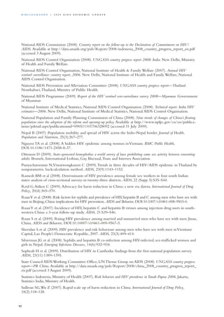 National AIDS Commission (2008). Country report on the follow-up to the Declaration of Commitment on HIV/
AIDS. Available at http://data.unaids.org/pub/Report/2008/indonesia_2008_country_progress_report_en.pdf
(accessed 3 August 2009).
National AIDS Control Organisation (2008). UNGASS country progress report 2008: India. New Delhi, Ministry
of Health and Family Welfare.
National AIDS Control Organisation, National Institute of Health & Family Welfare (2007). Annual HIV
sentinel surveillance: country report, 2006. New Delhi, National Institute of Health and Family Welfare, National
AIDS Control Organisation.
National AIDS Prevention and Alleviation Committee (2008). UNGASS country progress report—Thailand.
Nonthaburi,Thailand, Ministry of Public Health.
National AIDS Programme (2009). Report of the HIV sentinel sero-surveilance survey 2008—Myanmar. Government
of Myanmar.
National Institute of Medical Statistics, National AIDS Control Organisation (2008). Technical report: India HIV
estimates—2006. New Delhi, National Institute of Medical Statistics, National AIDS Control Organisation.
National Population and Family Planning Commission of China (2008). Nine trends of changes of China’s floating
population since the adoption of the reform and opening-up policy. Available at http://www.npfpc.gov/cn/en/publica-
tions/pdetail.aspx?publicationsid=090511101706328092 (accessed 31 July 2009).
Nepal B (2007). Population mobility and spread of HIV across the Indo–Nepal border. Journal of Health,
Population and Nutrition, 25(3):267–277.
Nguyen TA et al. (2008).A hidden HIV epidemic among women inVietnam. BMC Public Health,
DOI:10.1186/1471-2458-8-37.
Ottosson D (2009). State-sponsored homophobia: a world survey of laws prohibiting same sex activity between consenting
adults. Brussels, International Lesbian, Gay, Bisexual,Trans and Intersex Association.
Punyacharoensin N,Viwatwongkasem C (2009).Trends in three decades of HIV/AIDS epidemic in Thailand by
nonparametric backcalculation method. AIDS, 23(9):1143–1152.
Ramesh BM et al (2008). Determinants of HIV prevalence among female sex workers in four south Indian
states: analysis of cross-sectional surveys in twenty-three districts. AIDS, 22 (Supp. 5):S35–S44.
Reid G,Aitken C (2009).Advocacy for harm reduction in China: a new era dawns. International Journal of Drug
Policy, 20(4):365–370.
RuanY et al.(2008).Risk factors for syphilis and prevalence of HIV,hepatitis B and C among men who have sex with
men in Beijing,China:implications for HIV prevention.AIDS and Behavior, DOI:10.1007/s10461-008-9503-0.
RuanY et al. (2007). Incidence of HIV, hepatitis C and hepatitis B viruses among injection drug users in south-
western China: a 3-year follow-up study. AIDS, 21:S39–S46.
Ruan S et al. (2009). Rising HIV prevalence among married and unmarried men who have sex with men: Jinan,
China. AIDS and Behavior, DOI:10.10007/s10461-009-9567-5.
Sheridan S et al. (2009). HIV prevalence and risk behaviour among men who have sex with men inVientiane
Capital, Lao People’s Democratic Republic, 2007. AIDS, 23(3):409–414.
Silverman JG et al. (2008). Syphilis and hepatitis B co-infection among HIV-infected, sex-trafficked women and
girls in Nepal. Emerging Infectious Diseases, 14(6):932–934.
Sopheab H et al. (2009). Distribution of HIV in Cambodia: findings from the first national population survey.
AIDS, 23(11):1389–1395.
State Council AIDS Working Committee Office, UN Theme Group on AIDS (2008). UNGASS country progress
report—PR China. Available at http://data.unaids.org/pub/Report/2008/china_2008_country_progress_report_
en.pdf (accessed 3 August 2009).
Statistics Indonesia, Ministry of Health (2007). Risk behavior and HIV prevalence inTanah Papua 2006. Jakarta,
Statistics India, Ministry of Health.
Sullivan SG,Wu Z (2007). Rapid scale up of harm reduction in China. International Journal of Drug Policy,
18(2):118–128.
92
Bi b l i o g r a p h y | 2 0 0 9 A I D S E p ide m i c u p da t e
 