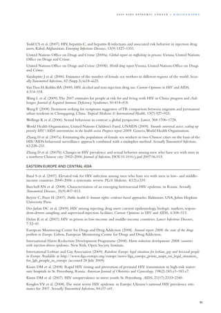Todd CS et al. (2007). HIV, hepatitis C, and hepatitis B infections and associated risk behavior in injection drug
users, Kabul,Afghanistan. Emerging Infectious Diseases, 13(9):1327–1331.
United Nations Office on Drugs and Crime (2009a). Global report on trafficking in persons. Vienna, United Nations
Office on Drugs and Crime.
United Nations Office on Drugs and Crime (2009b). World drug report.Vienna, United Nations Office on Drugs
and Crime.
Vandepitte J et al. (2006). Estimates of the number of female sex workers in different regions of the world. Sexu-
allyTransmitted Infections, 82 (Supp.3):iii18–iii25.
VanTieu H, Koblin BA (2009). HIV, alcohol and non-injection drug use. Current Opinions in HIV and AIDS,
4:314–318.
Wang L et al. (2009).The 2007 estimates for people at risk for and living with HIV in China: progress and chal-
lenges. Journal of Acquired Immune Deficiency Syndromes, 50:414–418.
WangY (2008).Treatment seeking for symptoms suggestive of TB: comparison between migrants and permanent
urban residents in Chongquing, China. Tropical Medicine & International Health, 13(7):927–933.
Wellings K et al. (2006). Sexual behaviour in context: a global perspective. Lancet, 368:1706–1728.
World Health Organization, United Nations Children’s Fund, UNAIDS (2009). Towards universal access: scaling up
priority HIV/AIDS interventions in the health sector. Progress report 2009. Geneva,World Health Organization.
Zhang D et al. (2007a). Estimating the population of female sex workers in two Chinese cities on the basis of the
HIV/AIDS behavioral surveillance approach combined with a multiplier method. SexuallyTransmitted Infections,
83:228–231.
Zhang D et al. (2007b). Changes in HIV prevalence and sexual behavior among men who have sex with men in
a northern Chinese city: 2002–2006. Journal of Infection, DOI:10.1016/j.jinf.2007.06.015.
Eastern Europe and Central Asia
Baral S et al. (2007). Elevated risk for HIV infection among men who have sex with men in low- and middle-
income countries 2000–2006: a systematic review. PLoS Medicine, 4(12):e339.
Burchell AN et al. (2008). Characterization of an emerging heterosexual HIV epidemic in Russia. Sexually
Transmitted Diseases, 35(9):807–813.
Beyrer C, Pizer H (2007). Public health & human rights: evidence-based approaches. Baltimore, USA, Johns Hopkins
University Press.
Des Jarlais DC et al. (2009). HIV among injecting drug users: current epidemiology, biologic markers, respon-
dent-driven sampling, and supervised-injection facilities. Current Opinions in HIV and AIDS, 4:308–313.
Dolan K et al. (2007). HIV in prison in low-income and middle-income countries. Lancet Infectious Diseases,
7:32–41.
European Monitoring Centre for Drugs and Drug Addiction (2008). Annual report 2008: the state of the drugs
problem in Europe. Lisbon, European Monitoring Centre for Drugs and Drug Addiction.
International Harm Reduction Development Programme (2008). Harm reduction developments 2008: countries
with injection-driven epidemics. NewYork, Open Society Institute.
International Lesbian and Gay Association (2009). Rainbow Europe: legal situation for lesbian, gay and bisexual people
in Europe.Available at http://www.ilga-europe.org/europe/news/ilga_europe_prints_maps_on_legal_situation_
for_lgb_people_in_europe (accessed 28 July 2009).
Kissin DM et al. (2008). Rapid HIV testing and prevention of perinatal HIV transmission in high-risk mater-
nity hospitals in St. Petersburg, Russia. American Journal of Obstetrics and Gynecology, 198(2):183.e1–183.e7.
Kissin DM et al. (2007). HIV seroprevalence in street youth, St. Petersburg. AIDS, 21(17):2333–2340.
KruglovYV et al. (2008).The most severe HIV epidemic in Europe: Ukraine’s national HIV prevalence esti-
mates for 2007. Sexually Transmitted Infections, 84:i37–i41.
93
2 0 0 9 A I D S E p ide m i c u p da t e | Bi b l i o g r a p h y
 