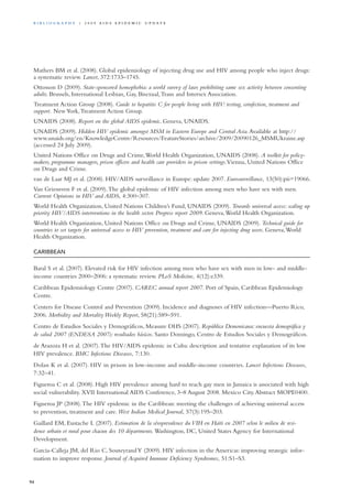 Mathers BM et al. (2008). Global epidemiology of injecting drug use and HIV among people who inject drugs:
a systematic review. Lancet, 372:1733–1745.
Ottosson D (2009). State-sponsored homophobia: a world survey of laws prohibiting same sex activity between consenting
adults. Brussels, International Lesbian, Gay, Bisexual,Trans and Intersex Association.
Treatment Action Group (2008). Guide to hepatitis C for people living with HIV: testing, coinfection, treatment and
support. NewYork,Treatment Action Group.
UNAIDS (2008). Report on the global AIDS epidemic. Geneva, UNAIDS.
UNAIDS (2009). Hidden HIV epidemic amongst MSM in Eastern Europe and Central Asia.Available at http://
www.unaids.org/en/KnowledgeCentre/Resources/FeatureStories/archive/2009/20090126_MSMUkraine.asp
(accessed 24 July 2009).
United Nations Office on Drugs and Crime,World Health Organization, UNAIDS (2008). A toolkit for policy-
makers, programme managers, prison officers and health care providers in prison settings.Vienna, United Nations Office
on Drugs and Crime.
van de Laar MJ et al. (2008). HIV/AIDS surveillance in Europe: update 2007. Eurosurveillance, 13(50):pii=19066.
Van Griensven F et al. (2009).The global epidemic of HIV infection among men who have sex with men.
Current Opinions in HIV and AIDS, 4:300–307.
World Health Organization, United Nations Children’s Fund, UNAIDS (2009). Towards universal access: scaling up
priority HIV/AIDS interventions in the health sector. Progress report 2009. Geneva,World Health Organization.
World Health Organization, United Nations Office on Drugs and Crime, UNAIDS (2009). Technical guide for
countries to set targets for universal access to HIV prevention, treatment and care for injecting drug users. Geneva,World
Health Organization.
Caribbean
Baral S et al. (2007). Elevated risk for HIV infection among men who have sex with men in low- and middle-
income countries 2000–2006: a systematic review. PLoS Medicine, 4(12):e339.
Caribbean Epidemiology Centre (2007). CAREC annual report 2007. Port of Spain, Caribbean Epidemiology
Centre.
Centers for Disease Control and Prevention (2009). Incidence and diagnoses of HIV infection—Puerto Rico,
2006. Morbidity and Mortality Weekly Report, 58(21):589–591.
Centro de Estudios Sociales y Demográficos, Measure DHS (2007). República Demonicana: encuesta demográfica y
de salud 2007 (ENDESA 2007): resultados básicos. Santo Domingo, Centro de Estudios Sociales y Demográficos.
de Arazoza H et al. (2007).The HIV/AIDS epidemic in Cuba: description and tentative explanation of its low
HIV prevalence. BMC Infectious Diseases, 7:130.
Dolan K et al. (2007). HIV in prison in low-income and middle-income countries. Lancet Infectious Diseases,
7:32–41.
Figueroa C et al. (2008). High HIV prevalence among hard to reach gay men in Jamaica is associated with high
social vulnerability. XVII International AIDS Conference, 3–8 August 2008. Mexico City.Abstract MOPE0400.
Figueroa JP (2008).The HIV epidemic in the Caribbean: meeting the challenges of achieving universal access
to prevention, treatment and care. West Indian Medical Journal, 57(3):195–203.
Gaillard EM, Eustache L (2007). Estimation de la séroprevalence du VIH en Haïti en 2007 selon le milieu de resi-
dence urbain et rural pour chacun des 10 départments. Washington, DC, United States Agency for International
Development.
Garcia-Calleja JM, del Rio C, SouteyrandY (2009). HIV infection in the Americas: improving strategic infor-
mation to improve response. Journal of Acquired Immune Deficiency Syndromes, 51:S1–S3.
94
Bi b l i o g r a p h y | 2 0 0 9 A I D S E p ide m i c u p da t e
 