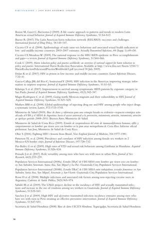 Bozon M, Gayet C, Barrientos J (2009).A life course approach to patterns and trends in modern Latin
American sexual behavior. Journal of Acquired Immune Deficiency Syndromes, 51:S4–S12.
Bueno R (2007).The Latin American harm reduction network (RELARD): successes and challenges.
International Journal of Drug Policy, 18:145–147.
Cáceres CF et al. (2008). Epidemiology of male same-sex behaviour and associated sexual health indicators in
low- and middle-income countries: 2003–2007 estimates. Sexually Transmitted Infections, 84 (Supp. 1):i49–i56.
Cáceres CF, Mendoza W (2009).The national response to the HIV/AIDS epidemic in Peru: accomplishments
and gaps—a review. Journal of Acquired Immune Deficiency Syndromes, 51:S60–S66.
Cook C (2009). Harm reduction policy and practice worldwide: an overview of national support for harm reduction in
policy and practice. International Harm Reduction Association.Available at http://www.ihra.net/Assets/1556/1/
HarmReductionPoliciesandPractiveWorldwide5.pdf (accessed 30 July 2009).
Dolan K et al. (2007). HIV in prison in low-income and middle-income countries. Lancet Infectious Diseases,
7:32–41.
Garcia-Calleja JM, del Rio C, SouteyrandY (2009). HIV infection in the Americas: improving strategic infor-
mation to improve response. Journal of Acquired Immune Deficiency Syndromes, 51:S1–S3.
Kilsztajn S et al. (2007). Improvement in survival among symptomatic AIDS patients by exposure category in
Sao Paulo. Journal of Acquired Immune Deficiency Syndromes, 45(3):342–347.
Magis-Rodriguez C et al. (2009). Going north: Mexican migrants and their vulnerability to HIV. Journal of
Acquired Immune Deficiency Syndromes, 51:S21–S25.
Mathers BM et al. (2008). Global epidemiology of injecting drug use and HIV among people who inject drugs:
a systematic review. Lancet, 372:1733–1745.
Ministerio de Salud (2009). Base de datos y referencias para una estraegia basada en evidencia—respuesta estratégica actu-
alizada al VIH y el SIDA de Argentina: hacia el acceso universal a la prevención, tratamiento, atención, tratamiento, atención
ye apoloyo: periodo 2008–2011. Buenos Aires, Ministerio de Salud.
Ministerio de Salud de Costa Rica (2009). Estuido de seroprevalencia del virus de immunodeficiencia humana, sifilis y
comportamiento en hombres que tienen sexo con hombres en la gran areas metropolitana de Costa Rica. Informe oficial
preliminar. San Jose, Ministerio de Salud de Costa Rica.
Okie S (2006). Fighting HIV—lessons from Brazil. New England Journal of Medicine, 354:1977–1981.
Patterson TL et al. (2008). Prevalence and correlates of HIV infection among female sex workers in 2
Mexico–US border cities. Journal of Infectious Diseases, 197:728–732.
Paz-Bailey G et al. (2009). High rates of STD and sexual risk behaviors among Garífunas in Honduras. Acquired
Immune Deficiency Syndromes, 51:S26–S34.
Peinado J et al. (2007). Role versatility among men who have sex with men in urban Peru. Journal of Sex
Research, 44(3):233–239.
Population Services International (2008a). Estudio TRaC de VIH/SIDA entre hombres que tienen sexo con hombres
en San Salvador, Sonsonate, Santa Ana, San Miguel y La Paz. Guatemala City, Population Services International.
Population Services International (2008b). Estudio TRaC de VIH/SIDA entre trabajadoras sexuales femeninas en San
Salvador, Santa Ana, San Miguel, Sonsonate y San Vicente. Guatemala City, Population Services International.
Rossi D et al. (2008). Multiple infections and associated risk factors among non-injecting cocaine users in
Argentina. Cadernos de Saúde Pública, 24(5):965–974.
Sabidó M et al. (2009).The UALE project: decline in the incidence of HIV and sexually transmitted infec-
tions and increase in the use of condoms among sex workers in Guatemala. Journal of Acquired Immune Deficiency
Syndromes, 51:S35–S41.
Sanchez J et al. (2009). High HIV and ulcerative transmitted infection incidence estimates among men who
have sex with men in Peru: awaiting an effective preventive intervention. Journal of Acquired Immune Deficiency
Syndromes, 51:S47–S51.
Secretaria de Salud Honduras (2008). Base de datos VICITS Honduras. Tegucigalpa, Secretaria de Salud Honduras.
96
Bi b l i o g r a p h y | 2 0 0 9 A I D S E p ide m i c u p da t e
 