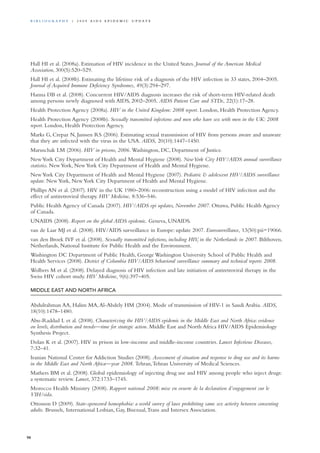 Hall HI et al. (2008a). Estimation of HIV incidence in the United States. Journal of the American Medical
Association, 300(5):520–529.
Hall HI et al. (2008b). Estimating the lifetime risk of a diagnosis of the HIV infection in 33 states, 2004–2005.
Journal of Acquired Immune Deficiency Syndromes, 49(3):294–297.
Hanna DB et al. (2008). Concurrent HIV/AIDS diagnosis increases the risk of short-term HIV-related death
among persons newly diagnosed with AIDS, 2002–2005. AIDS Patient Care and STDs, 22(1):17–28.
Health Protection Agency (2008a). HIV in the United Kingdom: 2008 report. London, Health Protection Agency.
Health Protection Agency (2008b). Sexually transmitted infections and men who have sex with men in the UK: 2008
report. London, Health Protection Agency.
Marks G, Crepaz N, Janssen RS (2006). Estimating sexual transmission of HIV from persons aware and unaware
that they are infected with the virus in the USA. AIDS, 20(10):1447–1450.
Maruschak LM (2006). HIV in prisons, 2006. Washington, DC, Department of Justice.
NewYork City Department of Health and Mental Hygiene (2008). NewYork City HIV/AIDS annual surveillance
statistics. NewYork, NewYork City Department of Health and Mental Hygiene.
NewYork City Department of Health and Mental Hygiene (2007). Pediatric & adolescent HIV/AIDS surveillance
update. NewYork, NewYork City Department of Health and Mental Hygiene.
Phillips AN et al. (2007). HIV in the UK 1980–2006: reconstruction using a model of HIV infection and the
effect of antiretroviral therapy. HIV Medicine, 8:536–546.
Public Health Agency of Canada (2007). HIV/AIDS epi updates, November 2007. Ottawa, Public Health Agency
of Canada.
UNAIDS (2008). Report on the global AIDS epidemic. Geneva, UNAIDS.
van de Laar MJ et al. (2008). HIV/AIDS surveillance in Europe: update 2007. Eurosurveillance, 13(50):pii=19066.
van den Broek IVF et al. (2008). Sexually transmitted infections, including HIV, in the Netherlands in 2007. Bilthoven,
Netherlands, National Institute for Public Health and the Environment.
Washington DC Department of Public Health, George Washington University School of Public Health and
Health Services (2008). District of Columbia HIV/AIDS behavioral surveillance summary and technical reports 2008.
Wolbers M et al. (2008). Delayed diagnosis of HIV infection and late initiation of antiretroviral therapy in the
Swiss HIV cohort study. HIV Medicine, 9(6):397–405.
MIDDLE EAST AND NORTH AFRICA
Abdulrahman AA, Halim MA,Al-Abdely HM (2004). Mode of transmission of HIV-1 in Saudi Arabia. AIDS,
18(10):1478–1480.
Abu-Raddad L et al. (2008). Characterizing the HIV/AIDS epidemic in the Middle East and North Africa: evidence
on levels, distribution and trends—time for strategic action. Middle East and North Africa HIV/AIDS Epidemiology
Synthesis Project.
Dolan K et al. (2007). HIV in prison in low-income and middle-income countries. Lancet Infectious Diseases,
7:32–41.
Iranian National Center for Addiction Studies (2008). Assessment of situation and response to drug use and its harms
in the Middle East and North Africa—year 2008. Tehran,Tehran University of Medical Sciences.
Mathers BM et al. (2008). Global epidemiology of injecting drug use and HIV among people who inject drugs:
a systematic review. Lancet, 372:1733–1745.
Morocco Health Ministry (2008). Rapport national 2008: mise en oeuvre de la declaration d’engagement sur le
VIH/sida.
Ottosson D (2009). State-sponsored homophobia: a world survey of laws prohibiting same sex activity between consenting
adults. Brussels, International Lesbian, Gay, Bisexual,Trans and Intersex Association.
98
Bi b l i o g r a p h y | 2 0 0 9 A I D S E p ide m i c u p da t e
 