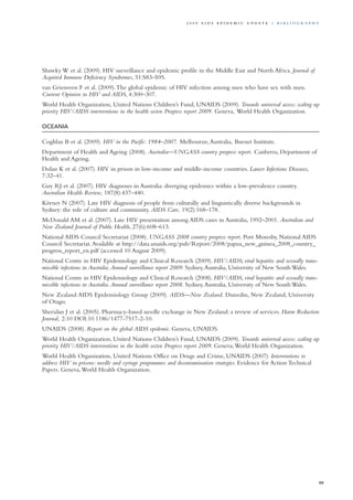 Shawky W et al. (2009). HIV surveillance and epidemic profile in the Middle East and North Africa. Journal of
Acquired Immune Deficiency Syndromes, 51:S83–S95.
van Griensven F et al. (2009).The global epidemic of HIV infection among men who have sex with men.
Current Opinion in HIV and AIDS, 4:300–307.
World Health Organization, United Nations Children’s Fund, UNAIDS (2009). Towards universal access: scaling up
priority HIV/AIDS interventions in the health sector. Progress report 2009. Geneva, World Health Organization.
OCEANIA
Coghlan B et al. (2009). HIV in the Pacific: 1984–2007. Melbourne,Australia, Burnet Institute.
Department of Health and Ageing (2008). Australia—UNGASS country progress report. Canberra, Department of
Health and Ageing.
Dolan K et al. (2007). HIV in prison in low-income and middle-income countries. Lancet Infectious Diseases,
7:32–41.
Guy RJ et al. (2007). HIV diagnoses in Australia: diverging epidemics within a low-prevalence country.
Australian Health Review, 187(8):437–440.
Körner N (2007). Late HIV diagnosis of people from culturally and linguistically diverse backgrounds in
Sydney: the role of culture and community. AIDS Care, 19(2):168–178.
McDonald AM et al. (2007). Late HIV presentation among AIDS cases in Australia, 1992–2001. Australian and
New Zealand Journal of Public Health, 27(6):608–613.
National AIDS Council Secretariat (2008). UNGASS 2008 country progress report. Port Moresby, National AIDS
Council Secretariat.Available at http://data.unaids.org/pub/Report/2008/papua_new_guinea_2008_country_
progress_report_en.pdf (accessed 10 August 2009).
National Centre in HIV Epidemiology and Clinical Research (2009). HIV/AIDS, viral hepatitis and sexually trans-
missible infections in Australia.Annual surveillance report 2009. Sydney,Australia, University of New South Wales.
National Centre in HIV Epidemiology and Clinical Research (2008). HIV/AIDS, viral hepatitis and sexually trans-
missible infections in Australia.Annual surveillance report 2008. Sydney,Australia, University of New South Wales.
New Zealand AIDS Epidemiology Group (2009). AIDS—New Zealand. Dunedin, New Zealand, University
of Otago.
Sheridan J et al. (2005). Pharmacy-based needle exchange in New Zealand: a review of services. Harm Reduction
Journal, 2:10 DOI:10.1186/1477-7517-2-10.
UNAIDS (2008). Report on the global AIDS epidemic. Geneva, UNAIDS.
World Health Organization, United Nations Children’s Fund, UNAIDS (2009). Towards universal access: scaling up
priority HIV/AIDS interventions in the health sector. Progress report 2009. Geneva,World Health Organization.
World Health Organization, United Nations Office on Drugs and Crime, UNAIDS (2007). Interventions to
address HIV in prisons: needle and syringe programmes and decontamination strategies. Evidence for Action Technical
Papers. Geneva,World Health Organization.
99
2 0 0 9 A I D S E p ide m i c u p da t e | Bi b l i o g r a p h y
 