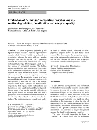 Biodegradation (2009) 20:257–270
DOI 10.1007/s10532-008-9218-y

 ORIGINAL PAPER



Evaluation of ‘‘alperujo’’ composting based on organic
matter degradation, humiﬁcation and compost quality
Jose Antonio Alburquerque Æ Jose Gonzalvez Æ
   ´                           ´      ´
German Tortosa Æ Ghita Ait Baddi Æ Juan Cegarra




Received: 11 March 2008 / Accepted: 3 September 2008 / Published online: 24 September 2008
Ó Springer Science+Business Media B.V. 2008


Abstract The main by-product generated by the                   in terms of nutrient content, stabilised and non-
Spanish olive oil industry, a wet solid lignocellulosic         phytotoxic organic matter and low heavy metal
material called ‘‘alperujo’’ (AL), was evaluated as a           content. This demonstrates that composting technol-
composting substrate by using different aeration                ogy can be used as an alternative treatment method to
strategies and bulking agents. The experiments                  turn AL into compost that can be used as organic
showed that composting performance was mainly                   amendments or fertilisers for agricultural systems.
inﬂuenced by the type of bulking agent added, and by
the number of mechanical turnings. The bulking                  Keywords Composting Á Humiﬁcation Á
agents tested in this study were cotton waste, grape            Organic fertilisers and amendments Á
stalk, a fresh cow bedding and olive leaf; the latter           Organic matter degradation Á
showed the worse performance. Forced ventilation                Two-phase olive-mill by-product
alone was revealed to work inadequately in most of
the experiments. The composting process involved a
substantial degradation of the organic substrate with
average losses of 48.4, 28.6, 53.7 and 57.0% for total          Introduction
organic matter, lignin, cellulose and hemicellulose,
respectively. Both organic matter biodegradation and            The agro-industrial sector generates large amounts of
humiﬁcation were greatly inﬂuenced by the lignocel-             biodegradable wastes and by-products, which need to
lulosic nature of the starting material, which led to           be suitably disposed of in order to reduce their
low organic matter and nitrogen loss rates and a                environmental impact. A clear example of this is the
progressive increase in more humiﬁed substances, as             edible olive oil sector, a very important industry in
revealed by the end-values of the humiﬁcation                   the Mediterranean area that produces great amounts
indices. The resulting composts were of good quality            of organic residual materials, both liquid and solid,
                                                                depending on the system used to extract the olive oil
                                                                (traditional press, and continuous three or two-phase
J. A. Alburquerque (&) Á J. Gonzalvez Á
                                  ´
G. Tortosa Á G. A. Baddi Á J. Cegarra                           centrifugation). In addition, these materials are con-
Department of Soil and Water Conservation and Organic           sidered to be a potential pollution source for the
                                       ´        ´
Waste Management, Centro de Edafologıa y Biologıa               environment and constitute a major management
Aplicada del Segura, CSIC, P.O. Box 164,                        problem for the olive oil producing countries.
30100 Murcia, Spain
e-mails: jalburquerquemendez@yahoo.es;                             The main olive-mill by-product in Spain is
jalburquerque@cebas.csic.es                                     ‘‘alperujo’’ (AL), which results from the widespread

                                                                                                            123
 