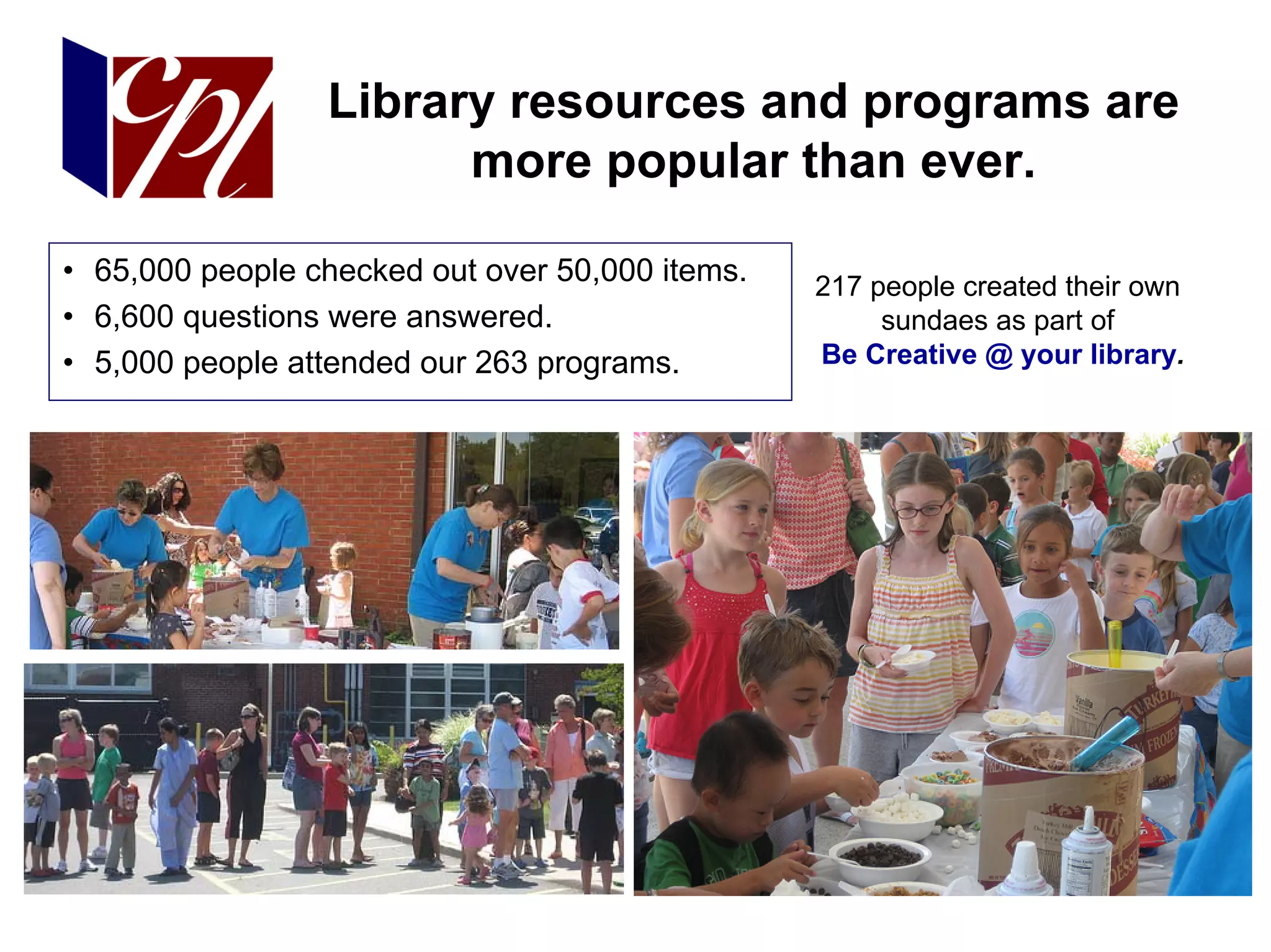 Library resources and programs are
                       more popular than ever.

• 65,000 people checked out over 50,000 items.   217 people created their own
• 6,600 questions were answered.                      sundaes as part of
• 5,000 people attended our 263 programs.        Be Creative @ your library.
 