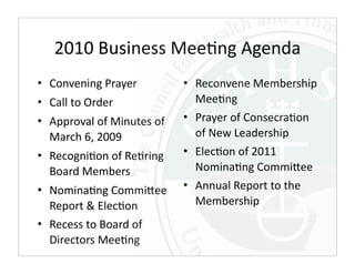 2010 Business Mee,ng Agenda
• Convening Prayer          • Reconvene Membership 
• Call to Order               Mee,ng
• Approval of Minutes of    • Prayer of Consecra,on 
  March 6, 2009               of New Leadership
• Recogni,on of Re,ring     • Elec,on of 2011 
  Board Members               Nomina,ng CommiEee
• Nomina,ng CommiEee        • Annual Report to the 
  Report & Elec,on            Membership
• Recess to Board of 
  Directors Mee,ng
 