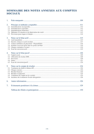 SOM MAIRE DES NOTES ANNEXES AUX COM PTES
SOCIAUX

1.     Faits marquants ...................................................................................................................... 109

2.     Principes et méthodes comptables.......................................................................................... 111
 2.1   Immobilisations incorporelles..............................................................................................................................112
 2.2   Immobilisation corporelles...................................................................................................................................112
 2.3   Immobilisations financières .................................................................................................................................112
 2.4   Méthodes d’évaluation et de dépréciation des stock ............................................................................................113
 2.5   Provisions pour risques et charges .......................................................................................................................114

3.     Notes sur le bilan actif............................................................................................................ 115
 3.1   Actif immobilisé ..................................................................................................................................................115
 3.2   Etat des créances et actif circulant .......................................................................................................................117
 3.3   Valeurs mobilières de placement – Disponibilités ...............................................................................................118
 3.4   Produits à recevoir inclus dans les postes du bilan ..............................................................................................119
 3.5   Charges constatées d’avance................................................................................................................................119
 3.6   Ecart de conversion actif......................................................................................................................................119

4.     Notes sur le bilan passif ......................................................................................................... 120
 4.1   Capital social........................................................................................................................................................120
 4.2   Affectation du résultat 2008.................................................................................................................................120
 4.3   Provisions.............................................................................................................................................................120
 4.4   Dettes ...................................................................................................................................................................121
 4.5   Ecart de conversion passif....................................................................................................................................124

5.     Notes sur le compte de résultat .............................................................................................. 124
 5.1   Ventilation du chiffre d’affaires HT.....................................................................................................................124
 5.2   Charges externes ..................................................................................................................................................124
 5.3   Résultat financier .................................................................................................................................................124
 5.4   Résultat exceptionnel ...........................................................................................................................................125
 5.5   Ventilation de l’impôt sur les sociétés .................................................................................................................125
 5.6   Incidence des évaluations fiscales dérogatoires ...................................................................................................126

6.     Autres informations................................................................................................................ 126

7.     Evénements postérieurs à la cloture ....................................................................................... 129

       Tableau des filiales et participations ...................................................................................... 130




                                                                                         - 108 -
 